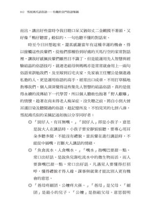 012　雪泥鴻爪話俗語―有趣的金門俗語集錦




而出，講出好些當時令我目瞪口呆又猶如丈二金剛摸不著頭，又
好像「鴨仔聽雷」般似的，一句也聽不懂的對話來。
  時至今日回想起來，還真感謝當年有這種幸運的機會，得
以接觸這些長輩們，從他們那種恰到好處的天馬行空的家常對話
裡，讓我好感佩長輩們雖然目不識丁，但是能運用先人智慧與經
驗結晶的俗語技巧，就連老祖母與媽媽亦是常常就會用上一兩句
俗語來訓勉我們。及至嫁到后宅夫家，先家翁王任璽公是個進過
私塾的人，更是運用俗語的高手，經常出口成章，不用打草稿地
教導我們，個人深深覺得這些集先人智慧的結晶俗語，真的是值
得永續的流傳給下一代學習，所以個人膽敢也抱著「野人獻曝」
的情懷，趁著在尚未得老人痴呆症、沒失聰之前，將自小到大曾
耳濡目染及聽聞過的俗語，趁記憶所及，不怕見笑的七拼八湊，
雪泥鴻爪似的采摘記述如後以分享同好者：
  ◎ 「囡仔人，有耳無嘴。」「囡仔人」即是小孩子。意思
    是說大人在講話時，小孩子要安靜惦惦聽，要專心用耳
    朵多聽多聞，不能沒有禮貌，當長輩在進行講話時，不
    能從中插嘴，打斷大人講話的情緒。
  ◎ 「魚食流水，人食嘴水。」「嘴水」指嘴巴要甜一點，
    常口出好話。是說魚兒靠吃流水中的微生物而活，而人
    要靠嘴巴甜一點，常口出好話，凡遇見人要懂得打招
    呼，懂得禮貌才得人緣，謀事與就業才能比別人更有機
    會的意思。
  ◎ 「爸母疼細囝，公嬤疼大孫。」「爸母」是父母，「細
    囝」是最小的兒子，「公嬤」是指祖父母。意思很明
 