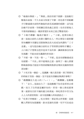 ◎ 「船過水無痕。」「無痕」指沒有留下痕跡。是說船行
 駛過水面後，不久水面又恢復了平靜，再也看不到船剛
 才行駛通過水面時所激起的浪花或漣漪的痕跡。這句是
 比喻不計前情，有暗諷忘恩負義之意思；也有安慰他人
 不要再留戀過去，應該寄望於未來之意之雙重用詞。
◎ 「卜嫁才縛腳，臨渴才掘井。」「卜嫁」是要出嫁之
 意。是說以前的人欣賞小腳的女人，所以要從小就把腳
 用布纏踝令其腳足受限制無法長大而成為所謂的「三寸
 金蓮」。這句是比喻以前的女子等到要出嫁時才纏足，
 人口渴了才想要去挖井是來不及的事。諷刺做事沒有事
 先規劃、不能未雨先籌謀的形容詞。
◎ 「不經一事，不長一智。」「不經」是沒有經驗過或沒
 有經歷。「不長」即不能增長之意。說明了一個人要實
 際做過事後才能從中得到經驗與教訓並增長見識與得到
 真知慧。
◎ 「卜死才放一個屁。」是譏諷一個人很吝嗇，到了將要死
 的時候才肯放一個屁。豈不是徒有善願而無濟於事嗎？
◎ 「戲棚腳企久是人的（ㄟˊ）。」「戲棚腳」是戲檯
 下。「企久」是說佔久了。是說戲檯下你若是常常去看
 戲，站久了自然就是屬於你的。形容一個人要成就事
 業，就要有百折不撓的毅力和勇氣，與吃得苦中苦方為
 人上人的意思相似。此句是鼓勵人的俗語話之一。
◎ 「吃果子拜樹頭。」吃水果時，要記得去拜果樹。是提
 醒人們要有知恩圖報、飲水思源的美德，切不可在成功



                    壹、【咱的俗語話】　017
 