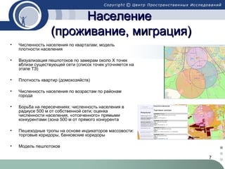 7
НаселениеНаселение
(проживание, миграция)(проживание, миграция)
• Численность населения по кварталам; модель
плотности населения
• Визуализация пешпотоков по замерам около X точек
вблизи существующей сети (список точек уточняется на
этапе ТЗ)
• Плотность квартир (домохозяйств)
• Численность населения по возрастам по районам
города
• Борьба на пересечениях: численность населения в
радиусе 500 м от собственной сети; оценка
численности населения, «отсеченного» прямыми
конкурентами (зона 500 м от прямого конкурента
• Пешеходные тропы на основе индикаторов массовости:
торговые коридоры, банковские коридоры
• Модель пешпотоков
 