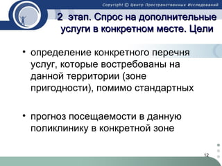 2 этап. Спрос на дополнительные
услуги в конкретном месте. Цели
• определение конкретного перечня
услуг, которые востребованы на
данной территории (зоне
пригодности), помимо стандартных
• прогноз посещаемости в данную
поликлинику в конкретной зоне
12

 