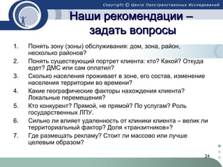 Наши рекомендации –
задать вопросы
1.
2.
3.
4.
5.
6.
7.

Понять зону (зоны) обслуживания: дом, зона, район,
несколько районов?
Понять существующий портрет клиента: кто? Какой? Откуда
едет? ДМС или сам оплатил?
Сколько населения проживает в зоне, его состав, изменение
населения территории во времени?
Какие географические факторы нахождения клиента?
Локальные перемещения?
Кто конкурент? Прямой, не прямой? По услугам? Роль
государственных ЛПУ.
Сильно ли влияет удаленность от клиники клиента – велик ли
территориальный фактор? Доля «транзитников»?
Где размещать рекламу? Стоит ли массово или лучше
целевым образом?
24

 