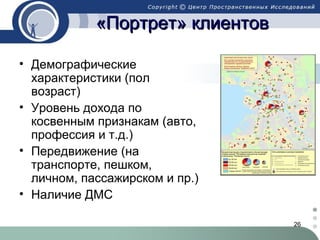 «Портрет» клиентов
• Демографические
характеристики (пол
возраст)
• Уровень дохода по
косвенным признакам (авто,
профессия и т.д.)
• Передвижение (на
транспорте, пешком,
личном, пассажирском и пр.)
• Наличие ДМС
26

 