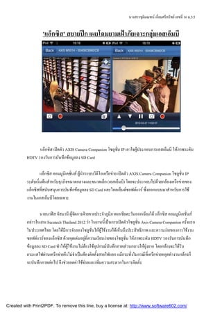 นางสาวชุตมณฑน เอียมศรีทรัพย เลขที่ 16 ม.5/5
                                                                                 ิ        ่


                   'แอ็กซิส' สยายปก เผยโฉมยามเฝาภัยเจาะกลุมเอสเอ็มบี




                แอ็กซิส เปดตัว AXIS Camera Companion โซลูชั่น IP เอาใจผูประกอบการเอสเอ็มบี ใหภาพระดับ
          HDTV รองรับการบันทึกขอมูลลง SD Card

                   แอ็กซิส คอมมูนิเคชั่นส ผูนําระบบวิดีโอเครือขาย เปดตัว AXIS Camera Companion โซลูชั่น IP
          ระดับเริ่มตนสําหรับธุรกิจขนาดกลางและขนาดเล็ก (เอสเอ็มบี) โดยจะประกอบไปดวยกลองเครือขายของ
          แอ็กซิสที่สนับสนุนการบันทึกขอมูลลง SD Card และไคลเอ็นดซอฟตแวร ซึ่งออกแบบมาสําหรับการใช
          งานในเอสเอ็มบีโดยเฉพาะ

                 นายนาฟส จัสมานี ผูจัดการฝายขายประจําภูมิภาคเอเชียตะวันออกเฉียงใต แอ็กซิส คอมมูนิเคชั่นส
          กลาวในงาน Secutech Thailand 2012 วา ในงานนี้เปนการเปดตัวโซลูชั่น Axis Camera Companion ครังแรก
                                                                                                          ้
          ในประเทศไทย โดยไดมีการจําลองโซลูชั่นใหผูใชงานไดเห็นถึงประสิทธิภาพ และความงายของการใชงาน
          ซอฟตแวรของแอ็กซิส ดวยจุดเดนอยูที่ความเรียบงายของโซลูชั่น ใหภาพระดับ HDTV รองรับการบันทึก
          ขอมูลลง SD Card ทําใหผูใชงานไมตองใชอุปกรณบันทึกภาพสวนกลางใหยุงยาก โดยกลองจะไดรับ
          กระแสไฟผานเครือขายจึงไมจําเปนตองติดตั้งสายไฟแยก แมกระทั่งในกรณีที่เครือขายหยุดทํางานกลองก็
          จะบันทึกภาพตอไป จึงชวยลดคาใชจายและเพิ่มความสะดวกในการติดตั้ง




Created with Print2PDF. To remove this line, buy a license at: http://www.software602.com/
 