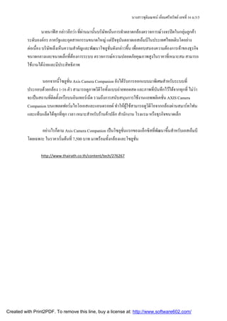นางสาวชุตมณฑน เอียมศรีทรัพย เลขที่ 16 ม.5/5
                                                                               ิ        ่

                    นายนาฟส กลาวอีกวา ที่ผานมานั้นบริษัทเนนการทําตลาดกลองตรวจการณวงจรปดในกลุมลูกคา
          ระดับองคกร ภาครัฐและอุตสาหกรรมขนาดใหญ แตปจจุบันตลาดเอสเอ็มบีในประเทศไทยเติบโตอยาง
          ตอเนื่อง บริษัทเล็งเห็นความสําคัญและพัฒนาโซลูชั่นดังกลาวขึ้น เพื่อตอบสนองความตองการเจาของธุรกิจ
          ขนาดกลางและขนาดเล็กที่ตองการระบบ ตรวจการณความปลอดภัยคุณภาพสูงในราคาที่เหมาะสม สามารถ
          ใชงานไดงายและมีประสิทธิภาพ

                  นอกจากนี้โซลูชน Axis Camera Companion ยังไดรับการออกแบบมาพิเศษสําหรับระบบที่
                                   ่ั
          ประกอบดวยกลอง 1-16 ตัว สามารถดูภาพวิดีโอทั้งแบบถายทอดสด และภาพที่บันทึกไวไดจากทุกที่ ไมวา
          จะเปนสถานที่ติดตั้งหรือบนอินเทอรเน็ต รวมถึงการสนับสนุนการใชงานแอพพลิเคชั่น AXIS Camera
          Companion บนแพลตฟอรมไอโอเอสและแอนดรอยด ทําใหผูใชสามารถดูวิดีโอจากกลองผานสมารทโฟน
          และแท็บแล็ตไดทุกที่ทุก เวลา เหมาะสําหรับรานคาปลีก สํานักงาน โรงแรม หรือธุรกิจขนาดเล็ก

                 อยางไรก็ตาม Axis Camera Companion เปนโซลูชั่นแรกของแอ็กซิสที่พัฒนาขึ้นสําหรับเอสเอ็มบี
          โดยเฉพาะ ในราคาเริ่มตนที่ 7,500 บาท มาพรอมทั้งกลองและโซลูชั่น

                 http://www.thairath.co.th/content/tech/276267




Created with Print2PDF. To remove this line, buy a license at: http://www.software602.com/
 