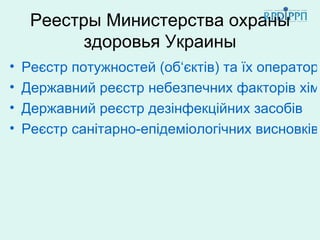Реестры Министерства охраны
           здоровья Украины
•   Реєстр потужностей (об‘єктів) та їх операторі
•   Державний реєстр небезпечних факторів хімі
•   Державний реєстр дезінфекційних засобів
•   Реєстр санітарно-епідеміологічних висновків
 