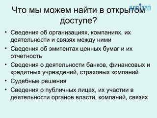 Что мы можем найти в открытом
            доступе?
• Сведения об организациях, компаниях, их
  деятельности и связях между ними
• Сведения об эмитентах ценных бумаг и их
  отчетность
• Сведения о деятельности банков, финансовых и
  кредитных учреждений, страховых компаний
• Судебные решения
• Сведения о публичных лицах, их участии в
  деятельности органов власти, компаний, связях
 