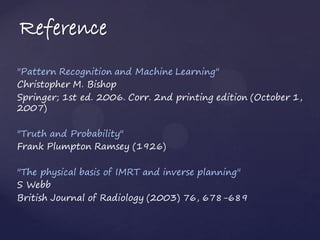 Reference
"Pattern Recognition and Machine Learning"
Christopher M. Bishop
Springer; 1st ed. 2006. Corr. 2nd printing edition (October 1,
2007)

"Truth and Probability"
Frank Plumpton Ramsey (1926)

"The physical basis of IMRT and inverse planning"
S Webb
British Journal of Radiology (2003) 76, 678-689
 