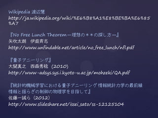 Wikipedia 渡辺慧
http://ja.wikipedia.org/wiki/%E6%B8%A1%E8%BE%BA%E6%85
%A7

『No Free Lunch Theorem—理想の＊＊の探し方—』
矢吹太朗 伊庭斉志
http://www.unfindable.net/article/no_free_lunch/nfl.pdf

『量子アニーリング』
大関真之 西森秀稔 (2010)
http://www-adsys.sys.i.kyoto-u.ac.jp/mohzeki/QA.pdf

『統計的機械学習における量子アニーリング 情報統計力学の最前線
情報と揺らぎの制御の物理学を目指して』
佐藤一誠ら（2012）
http://www.slideshare.net/issei_sato/ss-12125104
 