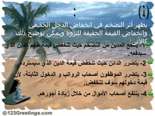 ‫يظهر أثر التضخم في انخفاض الدخل الحقيقي‬
     ‫وانخفاض القيمة الحقيقة للثروة ويمكن توضيح ذلك‬
                                                  ‫كالتي:‬
‫1- ينتفع المدين من التضخم حيث تنخفض قيمة حجم الدين الذي‬
                                                 ‫سيدفعه.‬
     ‫2- يتضرر الدائن حيث تنخفض قيمة الدين الذي سيسترده.‬
   ‫3- يتضرر الموظفون أصحاب الرواتب و الدخول الثابتة، لن‬
                                ‫قيمة دخولهم سوف تنخفض.‬
            ‫4- ينتفع أصحاب الموال من خلل زيادة أجورهم.‬
 