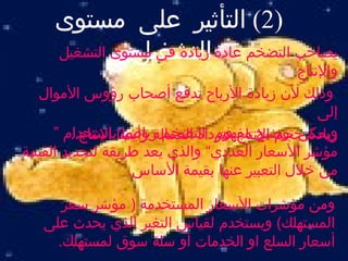 ‫)2( التأثير على مستوى‬
               ‫التشغيل:‬
     ‫يصاحب التضخم عادة زيادة في مستوى التشغيل‬
                                              ‫والنتاج‬
  ‫وذلك لن زيادة الرباح تدفع أصحاب رؤوس الموال‬
                                                  ‫إلى‬
     ‫زيادة حجم النتاج فتزداد العمالة وأيضاباستخدام “‬
        ‫ويمكن توضيح مفهوم التضخم رياضيا النتاج..‬
‫مؤشر السعار العددي” والذي يعد طريقة لتحديد القيمة‬
                   ‫من خلل التعبير عنها بقيمة الساس.‬

      ‫ومن مؤشرات السعار المستخدمة ) مؤشر سعر‬
   ‫المستهلك( ويستخدم لقياس التغير الذي يحدث على‬
     ‫أسعار السلع او الخدمات أو سلة سوق لمستهلك.‬
 