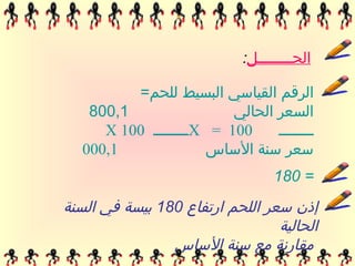 ‫الحٶĶĶĶĶĶĶĶل:‬

         ‫الرقم القياسي البسيط للحم=‬
   ‫1,008‬                ‫السعر الحالي‬
     ‫001 = ‪X‬ــــــــ 001 ‪X‬‬     ‫ــــــــ‬
  ‫1,000‬             ‫سعر سنة الساس‬
                                 ‫= 081‬
‫إذن سعر اللحم ارتفاع 081 بيسة في السنة‬
                                 ‫الحالية‬
                ‫مقارنة مع سنة الساس‬
 