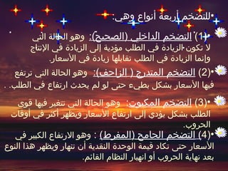 ‫•للتضخم أربعة أنواع وهي:‬
       ‫•)1( التضخم الداخلي )الصحيح(: وهو الحالة التي‬
       ‫ل تكون الزيادة في الطلب مؤدية إلى الزيادة في النتاج‬
             ‫وإنما الزيادة في الطلب تقابلها زيادة في السعار.‬
   ‫•)2( التضخم المتدرج ) الزاحف(: وهو الحالة التي ترتفع‬
‫فيها السعار بشكل بطيء حتى لو لم يحدث ارتفاع في الطلب. .‬

    ‫•)3( التضخم المكبوت: وهو الحالة التي تتغير فيها قوى‬
 ‫الطلب بشكل يؤدي إلى ارتفاع السعار ويظهر أكثر في أوقات‬
                                                      ‫الحروب.‬
   ‫•)4( التضخم الجامح )المفرط( : وهو الرتفاع الكبير في‬
‫السعار حتى تكاد قيمة الوحدة النقدية أن تنهار ويظهر هذا النوع‬
                       ‫بعد نهاية الحروب أو انهيار النظام القائم.‬
 