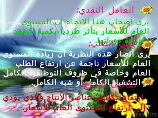 ‫العامل النقدي:‬
    ‫يرى أصحاب هذا التجاه أن المستوى‬
  ‫العام للسعار يتأثر طرديا بكمية النقود‬
                         ‫وسرعة دورانها.‬
                      ‫جذب الطلب:‬
‫يرى أنصار هذه النظرية أن زيادة المستوى‬
   ‫العام للسعار ناجمة عن ارتفاع الطلب‬
‫العام وخاصة في ظروف التوظيف الكامل‬
       ‫أو تكاليف النتاج أو شبه الكامل.‬
                    ‫التشغيل الكامل :‬
‫ارتفاع تكاليف عناصر النتاج والذي يؤدي‬
     ‫إلى ارتفاع المستوى العام للسعار.‬
 