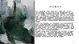 •   張大千，原名張正權，又名爰，字季爰，號大千，別號大千居士，四川內江人。
    他從小隨母親學畫， 1 91 7 年與兄長同赴日本京都，學習繪畫及織染工藝． 1 91 9
    年返上海，拜曾農髯、李梅庵為師，學習詩文書畫，受石濤跟八大山人的影響很
    深。 1 927 年始遍游名山大川，包括黃山，峨眉山，敦煌。 1 929 任第一屆全國美
    展幹事， 1 933 年任南京國立中央大學藝術系教授一年。 1 941 年至 1 943 年間
    赴敦煌，臨摹敦煌壁畫，他描摹壁畫時，發現部分壁畫有內外兩層後便揭去外層
    以觀賞內層，被揭露後又抵賴辯解，且自稱對敦煌壁畫的文物保存也有相當多的
    貢獻。 1 943 年他出版的《大風堂臨摹敦煌壁畫》讓藝術界開始重視中國文物的保
    存和精華。
•   張大千於 1 949 年移居香港， 1 951 年移居阿根廷， 1 953 年從阿根廷移居巴西
    聖保羅，從此畫作開始聞名國際，包括法國羅浮宮也前來邀展。 1 956 年，他曾
    與畢卡索切磋同談。開始將西方抽象主義的理念應用到中國傳統水墨畫上，並發
    展出了潑墨山水的風格。 1 958 年，被紐約「國際藝術學會」以「秋海棠」圖，譽
    為世界偉大畫家。之後，他在 1 969 年居美國，至 1 977 年回臺灣定居，建摩耶
    精舍。 1 983 年過世，是為中國現代最重要畫家之一。
•   張氏精鑒別，富收藏，曾出版《大風堂名跡集》四冊。詩文亦精妙。仍以書畫用
    力最深，於山水、花卉、人物無不精擅，畫藝蜚聲國際。早年專注於傳統筆墨，
    對於石濤的畫尤見功力，其臨摹作品足可亂真。赴敦煌臨摹了石窟壁畫後，畫風
    轉呈豐麗細潤，嗣後成立一己風格，氣韻高雅，筆精墨妙，深得文人畫神髓。晚
    年畫風再變，好用青及水墨作大潑墨。蒼莽不羈，淋漓盡致。




                                                 51
 