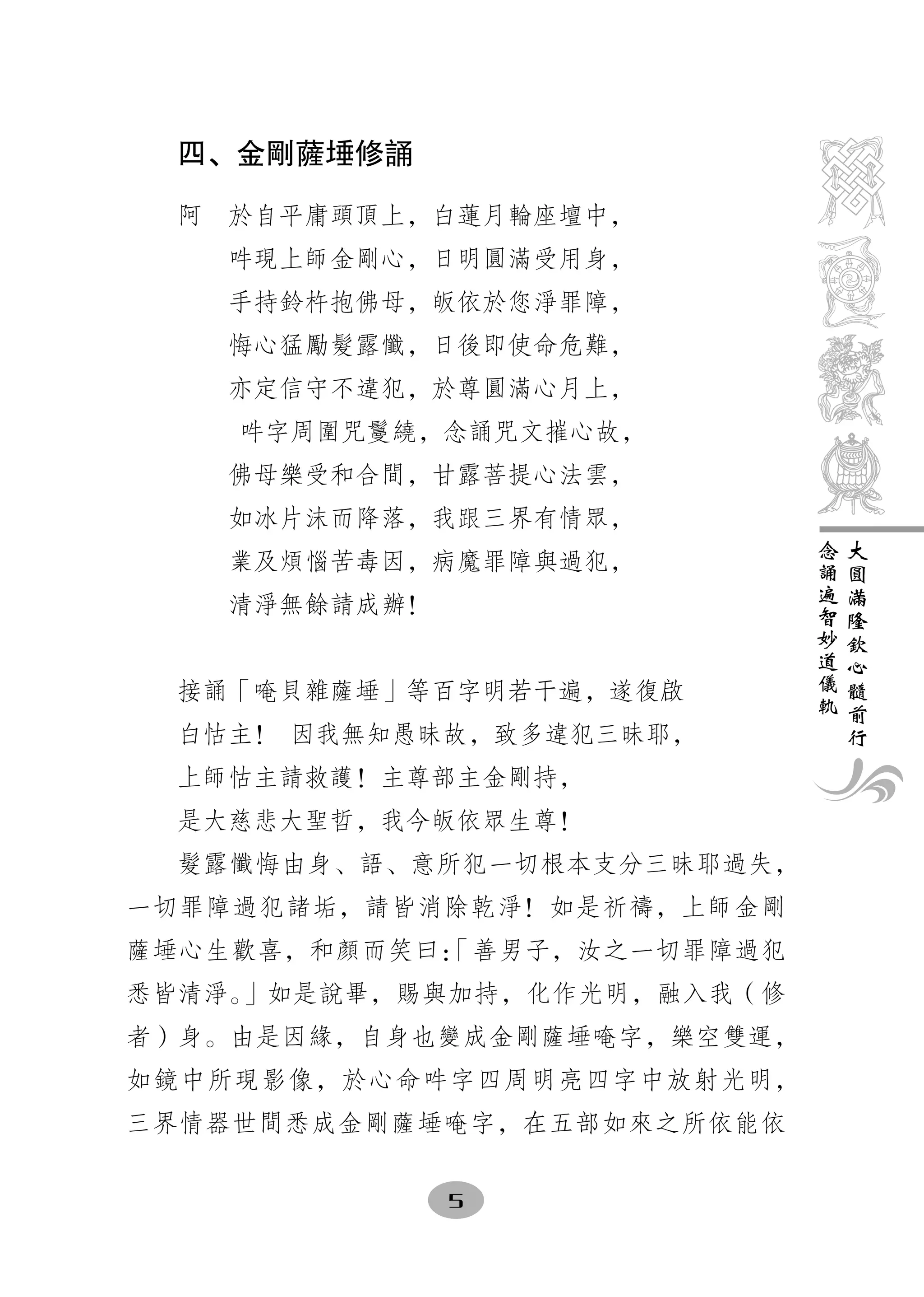 四、金剛薩埵修誦

  阿　於自平庸頭頂上，白蓮月輪座壇中，
    吽現上師金剛心，日明圓滿受用身，
    手持鈴杵抱佛母，皈依於您淨罪障，
    悔心猛勵髮露懺，日後即使命危難，
    亦定信守不違犯，於尊圓滿心月上，
    吽字周圍咒鬘繞，念誦咒文摧心故，
    佛母樂受和合間，甘露菩提心法雲，
    如冰片沫而降落，我跟三界有情眾，
                             念   大
    業及煩惱苦毒因，病魔罪障與過犯，         誦   圓
                             遍   滿
    清淨無餘請成辦！                 智   隆
                             妙   欽
                             道   心
                             儀   髓
  接誦「唵貝雜薩埵」等百字明若干遍，遂復啟       軌   前
                                 行
  白怙主！ 因我無知愚昧故，致多違犯三昧耶，
  上師怙主請救護！主尊部主金剛持，
  是大慈悲大聖哲，我今皈依眾生尊！
  髮露懺悔由身、語、意所犯一切根本支分三昧耶過失，
一切罪障過犯諸垢，請皆消除乾淨！如是祈禱，上師金剛
薩埵心生歡喜，和顏而笑曰：
            「善男子，汝之一切罪障過犯
悉皆清淨。」如是說畢，賜與加持，化作光明，融入我（修
者）身。由是因緣，自身也變成金剛薩埵唵字，樂空雙運，
如鏡中所現影像，於心命吽字四周明亮四字中放射光明，
三界情器世間悉成金剛薩埵唵字，在五部如來之所依能依

               5
 