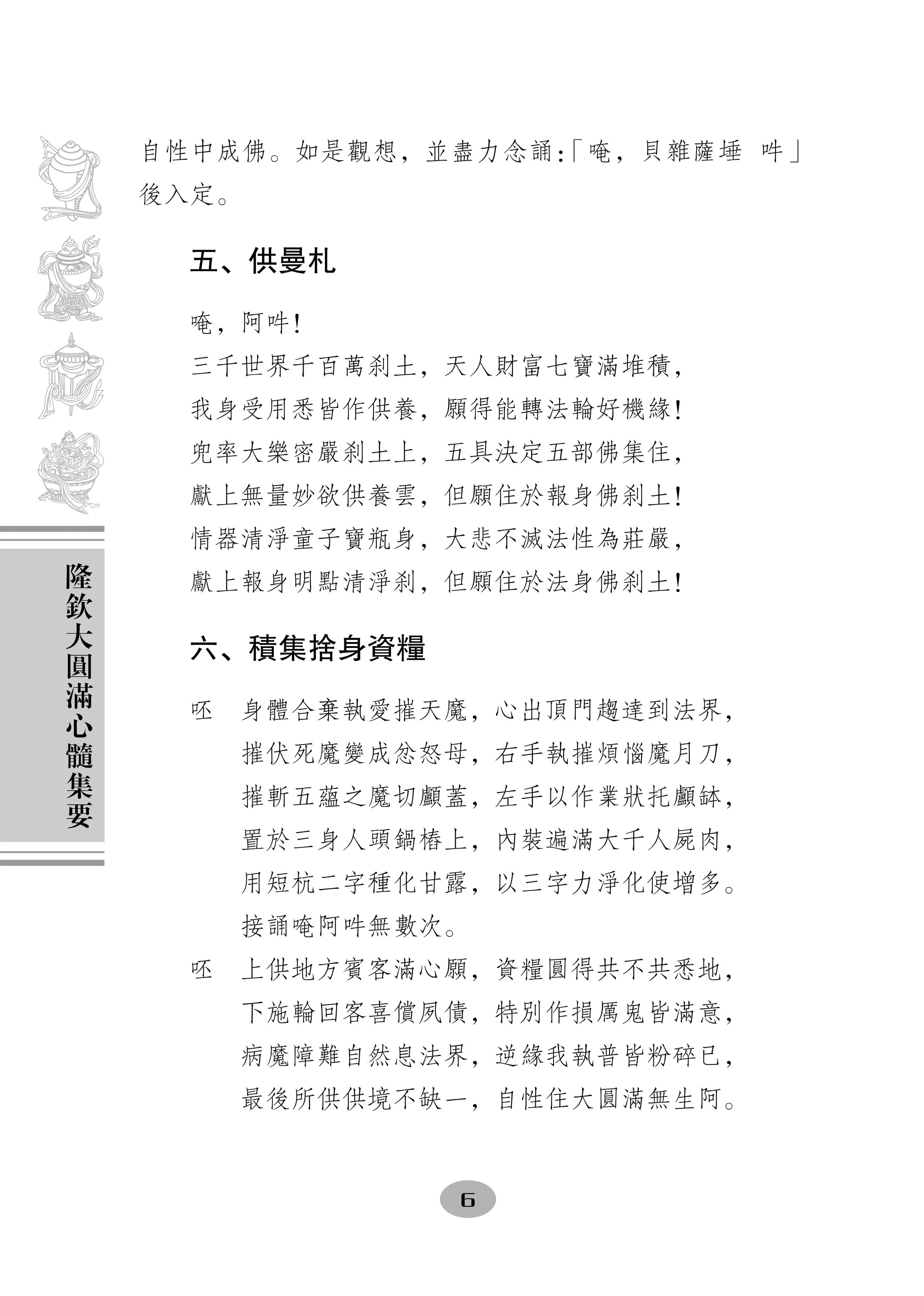 自性中成佛。如是觀想，並盡力念誦：
                    「唵，貝雜薩埵 吽」
    後入定。

     五、供曼札

     唵，阿吽！
     三千世界千百萬刹土，天人財富七寶滿堆積，
     我身受用悉皆作供養，願得能轉法輪好機緣！
     兜率大樂密嚴刹土上，五具決定五部佛集住，
     獻上無量妙欲供養雲，但願住於報身佛刹土！
     情器清淨童子寶瓶身，大悲不滅法性為莊嚴，
隆
欽    獻上報身明點清淨刹，但願住於法身佛刹土！
大
圓    六、積集捨身資糧
滿
心    呸　身體合棄執愛摧天魔，心出頂門趨達到法界，
髓
集      摧伏死魔變成忿怒母，右手執摧煩惱魔月刀，
要      摧斬五蘊之魔切顱蓋，左手以作業狀托顱缽，
       置於三身人頭鍋樁上，內裝遍滿大千人屍肉，
       用短杭二字種化甘露，以三字力淨化使增多。
       接誦唵阿吽無數次。
     呸　上供地方賓客滿心願，資糧圓得共不共悉地，
       下施輪回客喜償夙債，特別作損厲鬼皆滿意，
       病魔障難自然息法界，逆緣我執普皆粉碎已，
       最後所供供境不缺一，自性住大圓滿無生阿。


                6
 