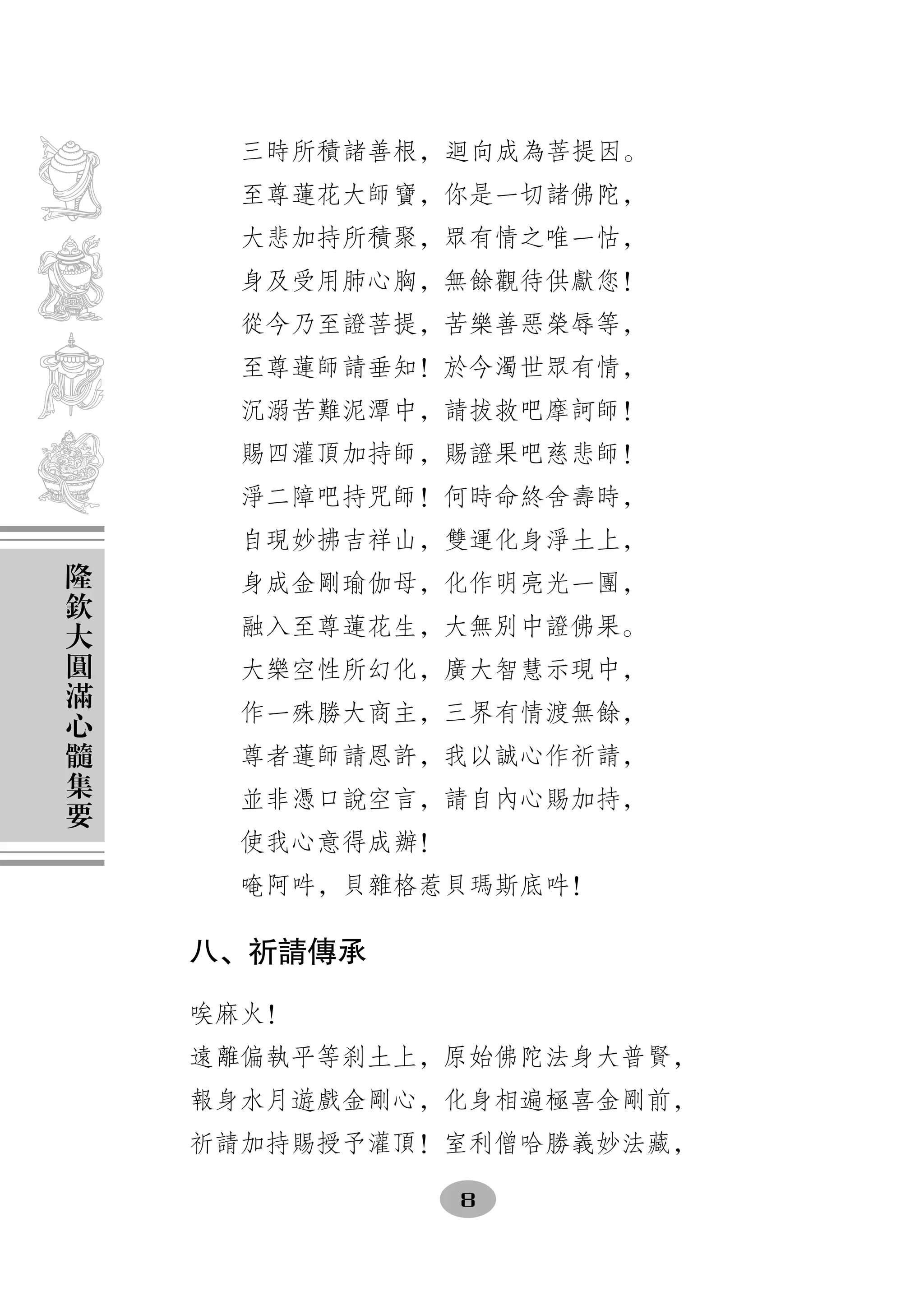 三時所積諸善根，   向成為菩提因。
      至尊蓮花大師寶，你是一切諸佛陀，
      大悲加持所積聚，眾有情之唯一怙，
      身及受用肺心胸，無餘觀待供獻您！
      從今乃至證菩提，苦樂善惡榮辱等，
      至尊蓮師請垂知！於今濁世眾有情，
      沉溺苦難泥潭中，請拔救吧摩訶師！
      賜四灌頂加持師，賜證果吧慈悲師！
      淨二障吧持咒師！何時命終舍壽時，
      自現妙拂吉祥山，雙運化身淨土上，
隆
欽     身成金剛瑜伽母，化作明亮光一團，
大     融入至尊蓮花生，大無別中證佛果。
圓
滿     大樂空性所幻化，廣大智慧示現中，
心     作一殊勝大商主，三界有情渡無餘，
髓
集     尊者蓮師請恩許，我以誠心作祈請，
要     並非憑口說空言，請自內心賜加持，
      使我心意得成辦！
      唵阿吽，貝雜格惹貝瑪斯底吽！

    八、祈請傳承

    唉麻火！
    遠離偏執平等刹土上，原始佛陀法身大普賢，
    報身水月遊戲金剛心，化身相遍極喜金剛前，
    祈請加持賜授予灌頂！室利僧哈勝義妙法藏，

                 8
 
