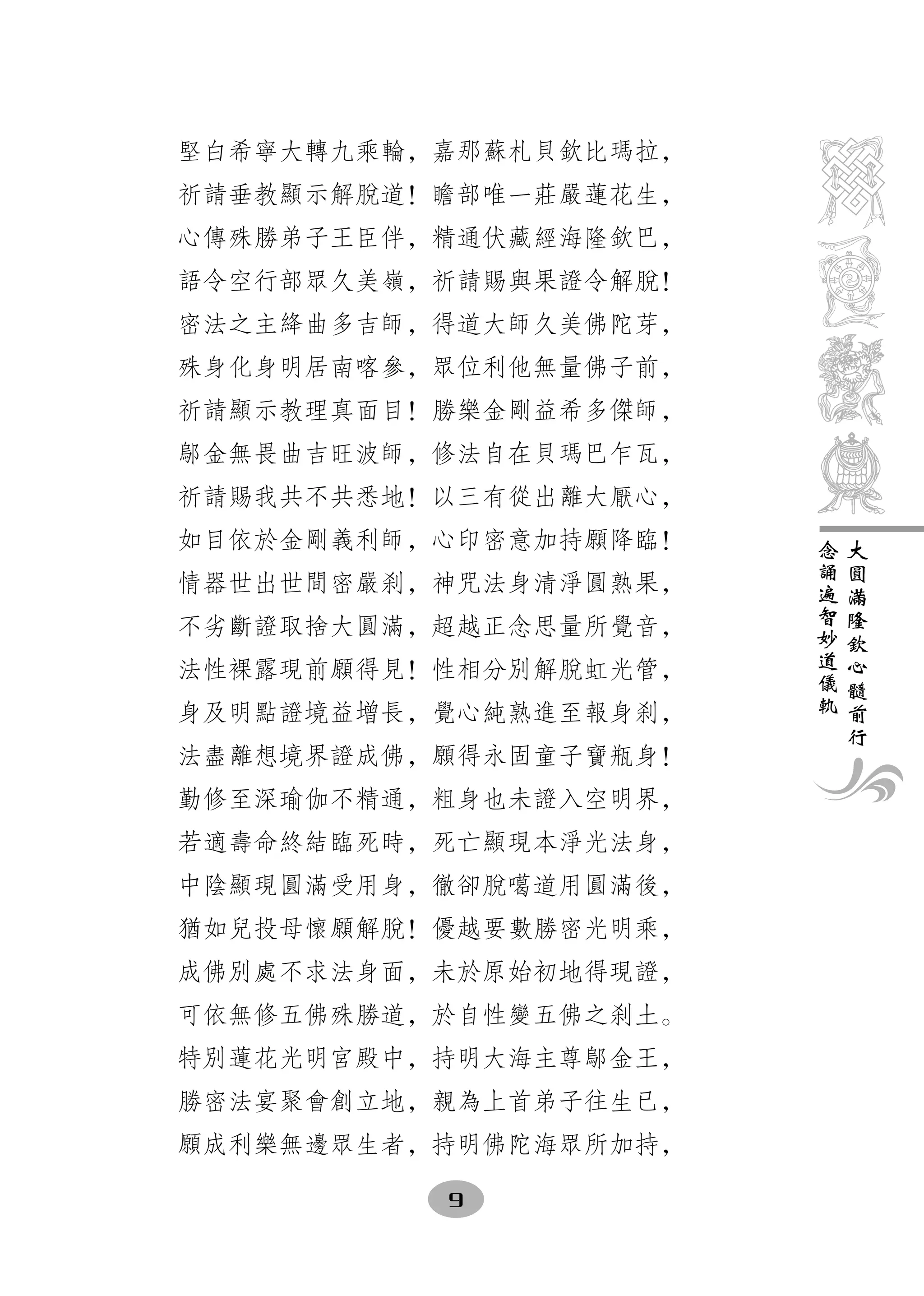 堅白希寧大轉九乘輪，嘉那蘇札貝欽比瑪拉，
祈請垂教顯示解脫道！瞻部唯一莊嚴蓮花生，
心傳殊勝弟子王臣伴，精通伏藏經海隆欽巴，
語令空行部眾久美嶺，祈請賜與果證令解脫！
密法之主絳曲多吉師，得道大師久美佛陀芽，
殊身化身明居南喀參，眾位利他無量佛子前，
祈請顯示教理真面目！勝樂金剛益希多傑師，
鄔金無畏曲吉旺波師，修法自在貝瑪巴乍瓦，
祈請賜我共不共悉地！以三有從出離大厭心，
如目依於金剛義利師，心印密意加持願降臨！   念   大
                       誦   圓
情器世出世間密嚴刹，神咒法身清淨圓熟果，   遍   滿
                       智   隆
不劣斷證取捨大圓滿，超越正念思量所覺音，   妙   欽
                       道   心
法性裸露現前願得見！性相分別解脫虹光管，   儀   髓
                       軌   前
身及明點證境益增長，覺心純熟進至報身刹，       行
法盡離想境界證成佛，願得永固童子寶瓶身！
勤修至深瑜伽不精通，粗身也未證入空明界，
若適壽命終結臨死時，死亡顯現本淨光法身，
中陰顯現圓滿受用身，徹卻脫噶道用圓滿後，
猶如兒投母懷願解脫！優越要數勝密光明乘，
成佛別處不求法身面，未於原始初地得現證，
可依無修五佛殊勝道，於自性變五佛之刹土。
特別蓮花光明宮殿中，持明大海主尊鄔金王，
勝密法宴聚會創立地，親為上首弟子往生已，
願成利樂無邊眾生者，持明佛陀海眾所加持，

          9
 