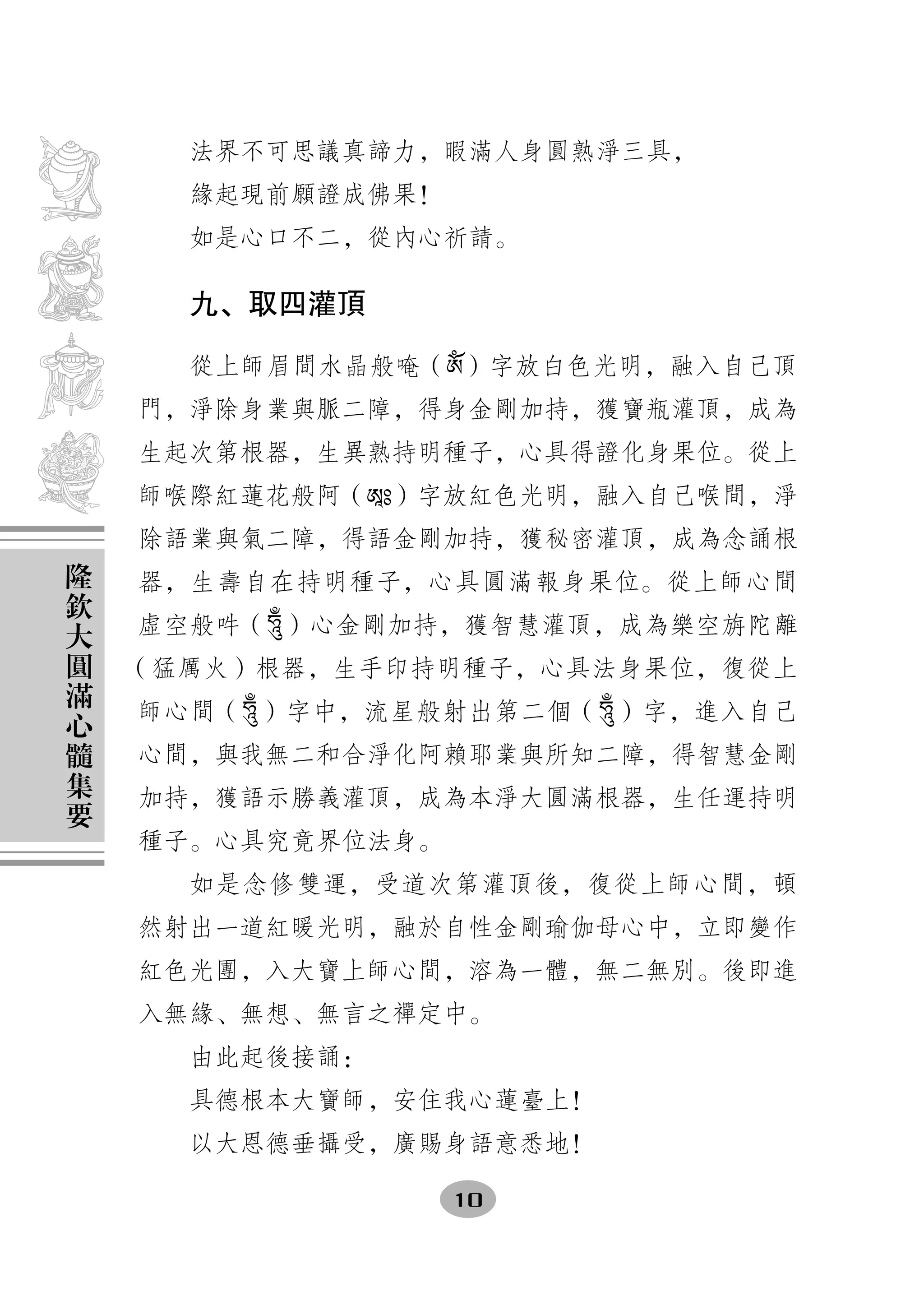 法界不可思議真諦力，暇滿人身圓熟淨三具，
      緣起現前願證成佛果！
      如是心口不二，從內心祈請。

      九、取四灌頂

      從上師眉間水晶般唵（ༀ）字放白色光明，融入自己頂
    門，淨除身業與脈二障，得身金剛加持，獲寶瓶灌頂，成為
    生起次第根器，生異熟持明種子，心具得證化身果位。從上
    師喉際紅蓮花般阿（ཨཱཿ）字放紅色光明，融入自己喉間，淨
    除語業與氣二障，得語金剛加持，獲秘密灌頂，成為念誦根
隆
欽   器，生壽自在持明種子，心具圓滿報身果位。從上師心間
大   虛空般吽（燙）心金剛加持，獲智慧灌頂，成為樂空旃陀離
圓
滿   （猛厲火）根器，生手印持明種子，心具法身果位，復從上
心   師心間（燙 ）字中，流星般射出第二個（燙 ）字，進入自己
髓
集   心間，與我無二和合淨化阿賴耶業與所知二障，得智慧金剛
要   加持，獲語示勝義灌頂，成為本淨大圓滿根器，生任運持明
    種子。心具究竟界位法身。
      如是念修雙運，受道次第灌頂後，復從上師心間，頓
    然射出一道紅暖光明，融於自性金剛瑜伽母心中，立即變作
    紅色光團，入大寶上師心間，溶為一體，無二無別。後即進
    入無緣、無想、無言之禪定中。
      由此起後接誦：
      具德根本大寶師，安住我心蓮臺上！
      以大恩德垂攝受，廣賜身語意悉地！

                   10
 