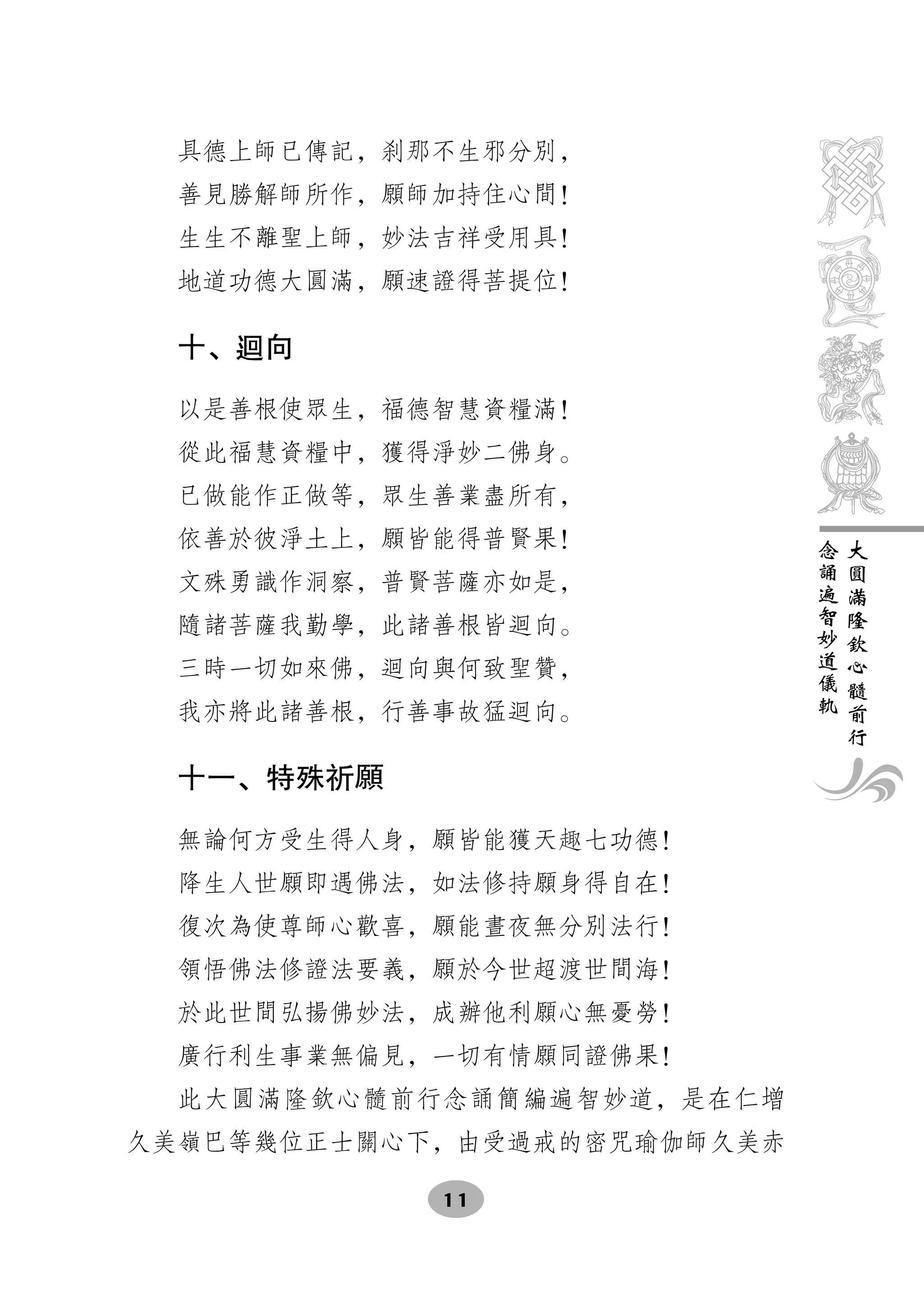 具德上師已傳記，刹那不生邪分別，
  善見勝解師所作，願師加持住心間！
  生生不離聖上師，妙法吉祥受用具！
  地道功德大圓滿，願速證得菩提位！

  十、 向

  以是善根使眾生，福德智慧資糧滿！
  從此福慧資糧中，獲得淨妙二佛身。
  已做能作正做等，眾生善業盡所有，
  依善於彼淨土上，願皆能得普賢果！           念   大
                             誦   圓
  文殊勇識作洞察，普賢菩薩亦如是，           遍   滿
                             智   隆
  隨諸菩薩我勤學，此諸善根皆    向。        妙   欽
                             道   心
  三時一切如來佛，   向與何致聖贊，         儀   髓
                             軌   前
  我亦將此諸善根，行善事故猛    向。            行

  十一、特殊祈願

  無論何方受生得人身，願皆能獲天趣七功德！
  降生人世願即遇佛法，如法修持願身得自在！
  復次為使尊師心歡喜，願能晝夜無分別法行！
  領悟佛法修證法要義，願於今世超渡世間海！
  於此世間弘揚佛妙法，成辦他利願心無憂勞！
  廣行利生事業無偏見，一切有情願同證佛果！
  此大圓滿隆欽心髓前行念誦簡編遍智妙道，是在仁增
久美嶺巴等幾位正士關心下，由受過戒的密咒瑜伽師久美赤

              11
 