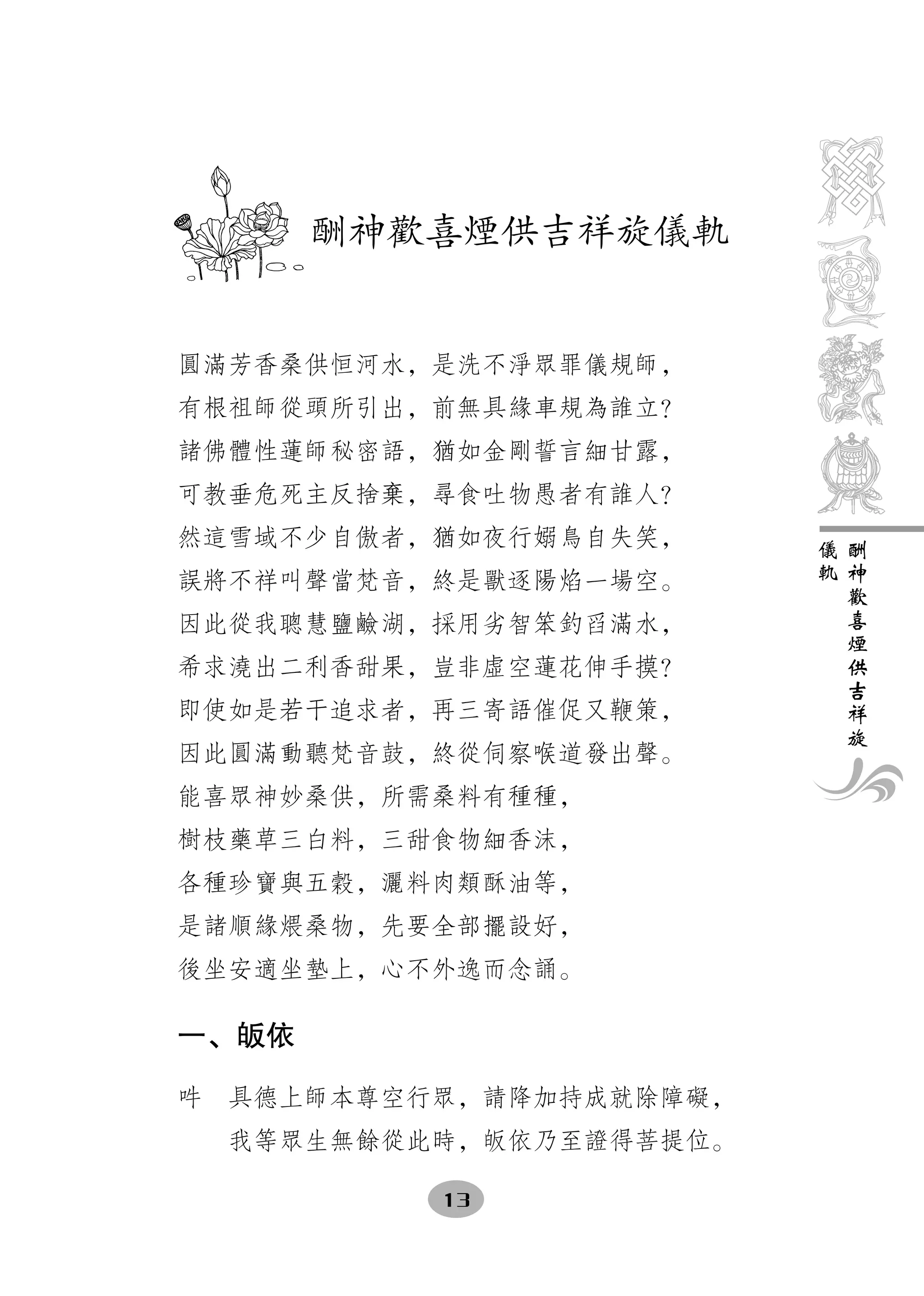 　酬神歡喜煙供吉祥旋儀軌


圓滿芳香桑供恒河水，是洗不淨眾罪儀規師，
有根祖師從頭所引出，前無具緣車規為誰立？
諸佛體性蓮師秘密語，猶如金剛誓言細甘露，
可教垂危死主反捨棄，尋食吐物愚者有誰人？
然這雪域不少自傲者，猶如夜行嫋鳥自失笑，     儀   酬
                         軌   神
誤將不祥叫聲當梵音，終是獸逐陽焰一場空。         歡
                             喜
因此從我聰慧鹽鹼湖，採用劣智笨釣舀滿水，         煙
                             供
希求澆出二利香甜果，豈非虛空蓮花伸手摸？         吉
                             祥
即使如是若干追求者，再三寄語催促又鞭策，         旋
因此圓滿動聽梵音鼓，終從伺察喉道發出聲。
能喜眾神妙桑供，所需桑料有種種，
樹枝藥草三白料，三甜食物細香沫，
各種珍寶與五穀，灑料肉類酥油等，
是諸順緣煨桑物，先要全部擺設好，
後坐安適坐墊上，心不外逸而念誦。

一、皈依

吽　具德上師本尊空行眾，請降加持成就除障礙，
  我等眾生無餘從此時，皈依乃至證得菩提位。

          13
 