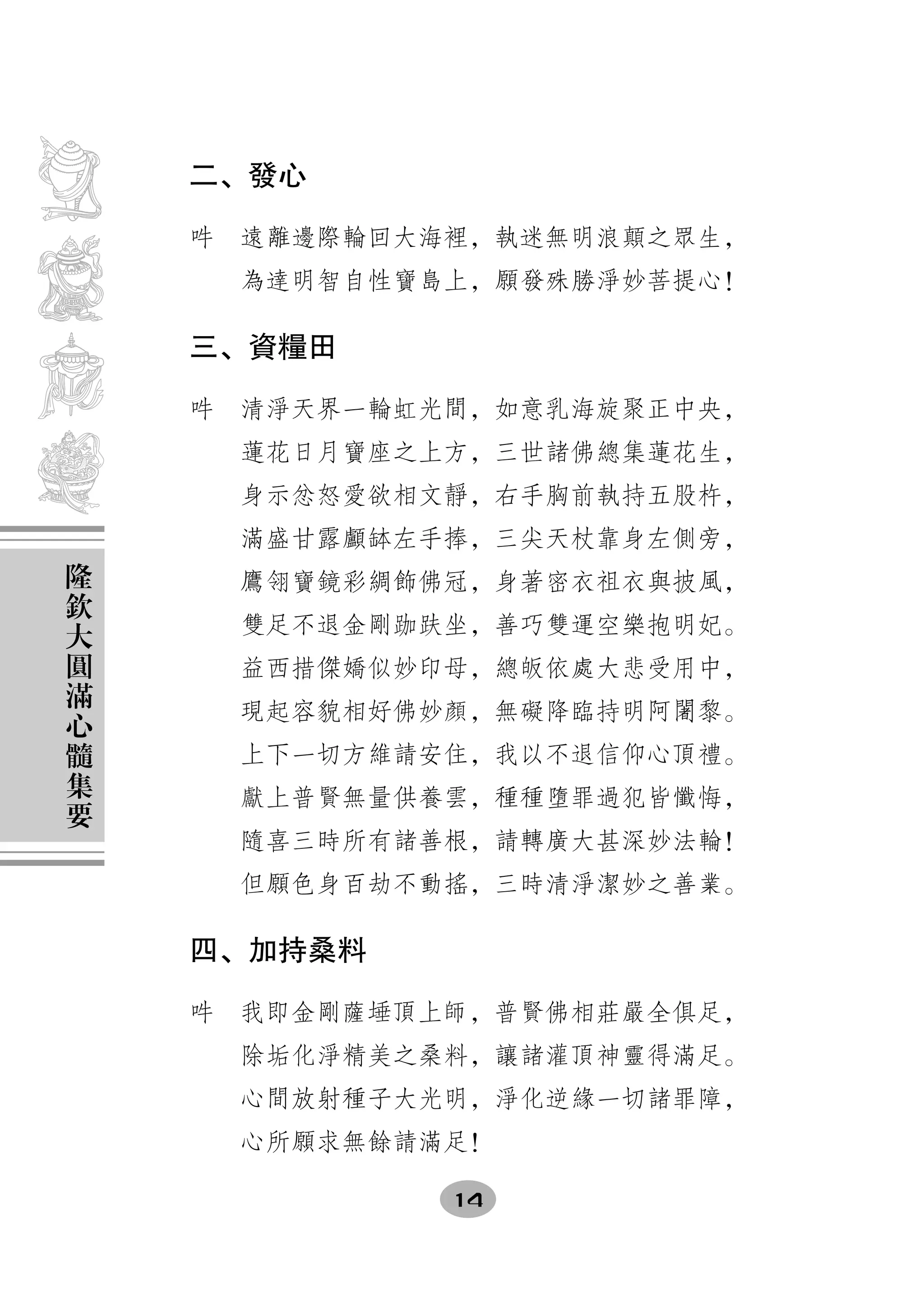 二、發心

    吽　遠離邊際輪回大海裡，執迷無明浪顛之眾生，
      為達明智自性寶島上，願發殊勝淨妙菩提心！

    三、資糧田

    吽　清淨天界一輪虹光間，如意乳海旋聚正中央，
      蓮花日月寶座之上方，三世諸佛總集蓮花生，
      身示忿怒愛欲相文靜，右手胸前執持五股杵，
      滿盛甘露顱缽左手捧，三尖天杖靠身左側旁，
隆
欽     鷹翎寶鏡彩綢飾佛冠，身著密衣祖衣與披風，
大     雙足不退金剛跏趺坐，善巧雙運空樂抱明妃。
圓
滿     益西措傑嬌似妙印母，總皈依處大悲受用中，
心     現起容貌相好佛妙顏，無礙降臨持明阿闍黎。
髓
集     上下一切方維請安住，我以不退信仰心頂禮。
要     獻上普賢無量供養雲，種種墮罪過犯皆懺悔，
      隨喜三時所有諸善根，請轉廣大甚深妙法輪！
      但願色身百劫不動搖，三時清淨潔妙之善業。

    四、加持桑料

    吽　我即金剛薩埵頂上師，普賢佛相莊嚴全俱足，
      除垢化淨精美之桑料，讓諸灌頂神靈得滿足。
      心間放射種子大光明，淨化逆緣一切諸罪障，
      心所願求無餘請滿足！

              14
 