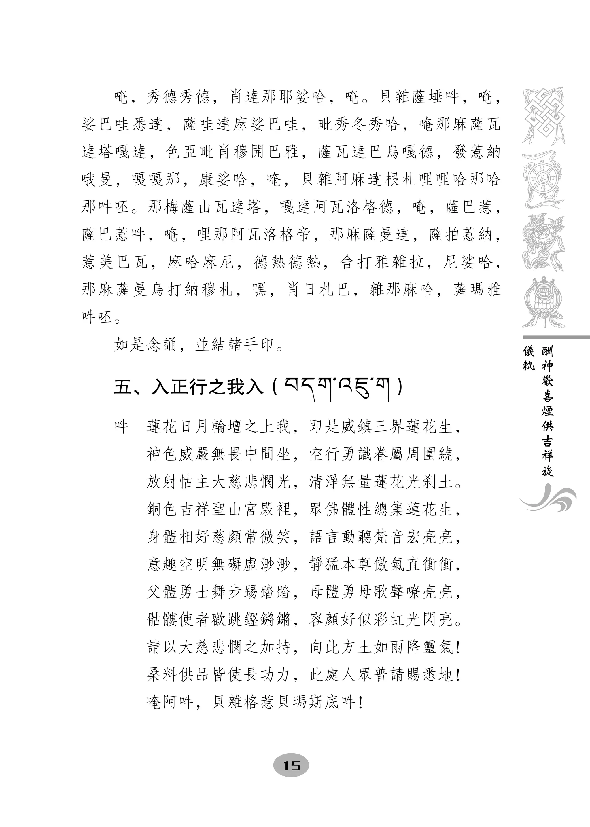 唵，秀德秀德，肖達那耶娑哈，唵。貝雜薩埵吽，唵，
娑巴哇悉達，薩哇達麻娑巴哇，毗秀冬秀哈，唵那麻薩瓦
達塔嘎達，色亞毗肖穆開巴雅，薩瓦達巴烏嘎德，發惹納
哦曼，嘎嘎那，康娑哈，唵，貝雜阿麻達根札哩哩哈那哈
那吽呸。那梅薩山瓦達塔，嘎達阿瓦洛格德，唵，薩巴惹，
薩巴惹吽，唵，哩那阿瓦洛格帝，那麻薩曼達，薩拍惹納，
惹美巴瓦，麻哈麻尼，德熱德熱，舍打雅雜拉，尼娑哈，
那麻薩曼烏打納穆札，嘿，肖日札巴，雜那麻哈，薩瑪雅
吽呸。
  如是念誦，並結諸手印。                儀   酬
                             軌   神
                                 歡
  五、入正行之我入（繿繻繳︽纈耇︽繳）             喜
                                 煙
                                 供
  吽　蓮花日月輪壇之上我，即是威鎮三界蓮花生，         吉
                                 祥
      神色威嚴無畏中間坐，空行勇識眷屬周圍繞，       旋
      放射怙主大慈悲憫光，清淨無量蓮花光刹土。
      銅色吉祥聖山宮殿裡，眾佛體性總集蓮花生，
      身體相好慈顏常微笑，語言動聽梵音宏亮亮，
      意趣空明無礙虛渺渺，靜猛本尊傲氣直衝衝，
      父體勇士舞步踢踏踏，母體勇母歌聲嘹亮亮，
      骷髏使者歡跳鏗鏘鏘，容顏好似彩虹光閃亮。
      請以大慈悲憫之加持，向此方土如雨降靈氣！
      桑料供品皆使長功力，此處人眾普請賜悉地！
      唵阿吽，貝雜格惹貝瑪斯底吽！


              15
 