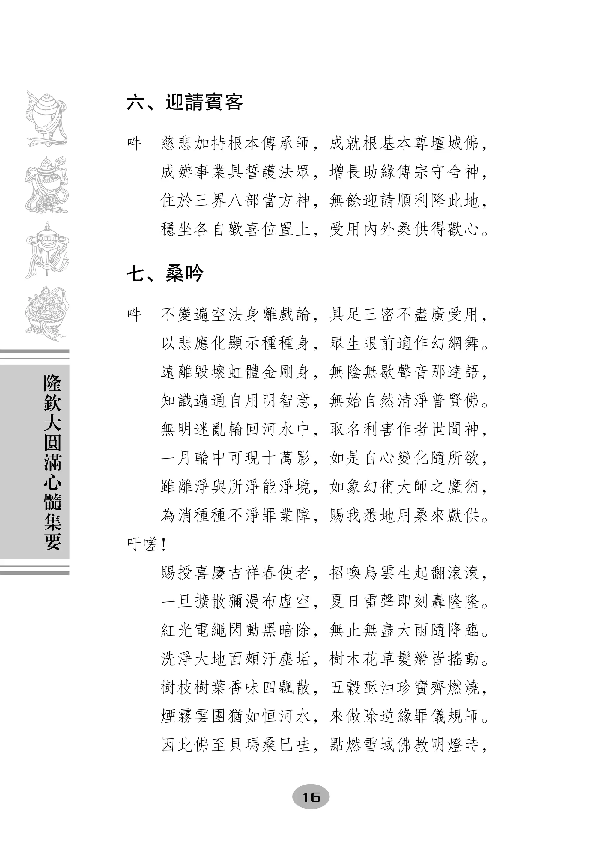 六、迎請賓客

    吽　慈悲加持根本傳承師，成就根基本尊壇城佛，
      成辦事業具誓護法眾，增長助緣傳宗守舍神，
      住於三界八部當方神，無餘迎請順利降此地，
      穩坐各自歡喜位置上，受用內外桑供得歡心。

    七、桑吟

    吽　不變遍空法身離戲論，具足三密不盡廣受用，
      以悲應化顯示種種身，眾生眼前適作幻網舞。
隆     遠離毀壞虹體金剛身，無陰無歇聲音那達語，
欽
大     知識遍通自用明智意，無始自然清淨普賢佛。
圓     無明迷亂輪回河水中，取名利害作者世間神，
滿
      一月輪中可現十萬影，如是自心變化隨所欲，
心
髓     雖離淨與所淨能淨境，如象幻術大師之魔術，
集     為消種種不淨罪業障，賜我悉地用桑來獻供。
要
    吁嗟！
      賜授喜慶吉祥春使者，招喚烏雲生起翻滾滾，
      一旦擴散彌漫布虛空，夏日雷聲即刻轟隆隆。
      紅光電繩閃動黑暗除，無止無盡大雨隨降臨。
      洗淨大地面頰汙塵垢，樹木花草髮辮皆搖動。
      樹枝樹葉香味四飄散，五穀酥油珍寶齊燃燒，
      煙霧雲團猶如恒河水，來做除逆緣罪儀規師。
      因此佛至貝瑪桑巴哇，點燃雪域佛教明燈時，


              16
 