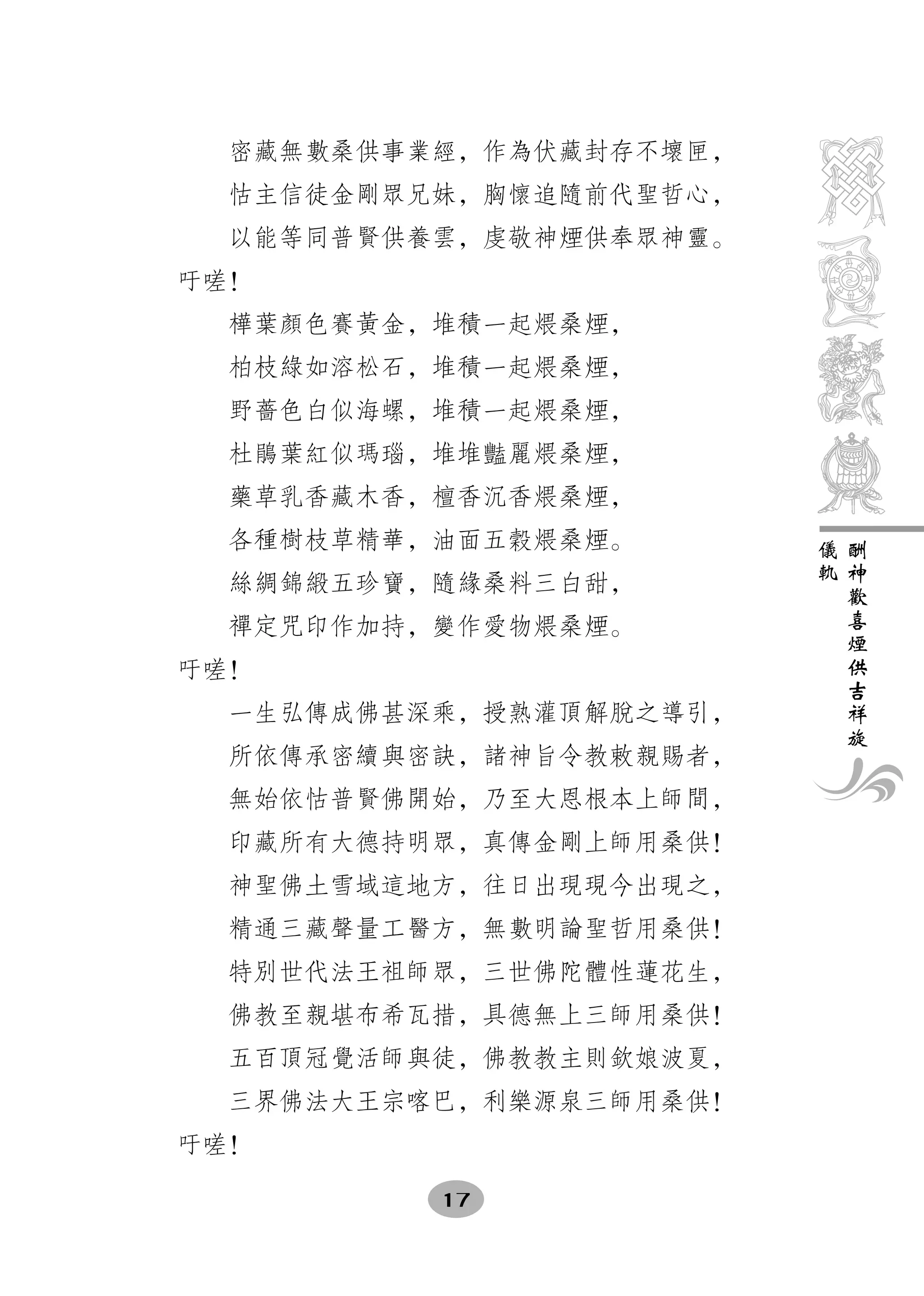 密藏無數桑供事業經，作為伏藏封存不壞匣，
  怙主信徒金剛眾兄妹，胸懷追隨前代聖哲心，
  以能等同普賢供養雲，虔敬神煙供奉眾神靈。
吁嗟！
  樺葉顏色賽黃金，堆積一起煨桑煙，
  柏枝綠如溶松石，堆積一起煨桑煙，
  野薔色白似海螺，堆積一起煨桑煙，
  杜鵑葉紅似瑪瑙，堆堆豔麗煨桑煙，
  藥草乳香藏木香，檀香沉香煨桑煙，
  各種樹枝草精華，油面五穀煨桑煙。       儀   酬
                         軌   神
  絲綢錦緞五珍寶，隨緣桑料三白甜，           歡
                             喜
  禪定咒印作加持，變作愛物煨桑煙。           煙
                             供
吁嗟！                          吉
                             祥
  一生弘傳成佛甚深乘，授熟灌頂解脫之導引，       旋
  所依傳承密續與密訣，諸神旨令教敕親賜者，
  無始依怙普賢佛開始，乃至大恩根本上師間，
  印藏所有大德持明眾，真傳金剛上師用桑供！
  神聖佛土雪域這地方，往日出現現今出現之，
  精通三藏聲量工醫方，無數明論聖哲用桑供！
  特別世代法王祖師眾，三世佛陀體性蓮花生，
  佛教至親堪布希瓦措，具德無上三師用桑供！
  五百頂冠覺活師與徒，佛教教主則欽娘波夏，
  三界佛法大王宗喀巴，利樂源泉三師用桑供！
吁嗟！

          17
 