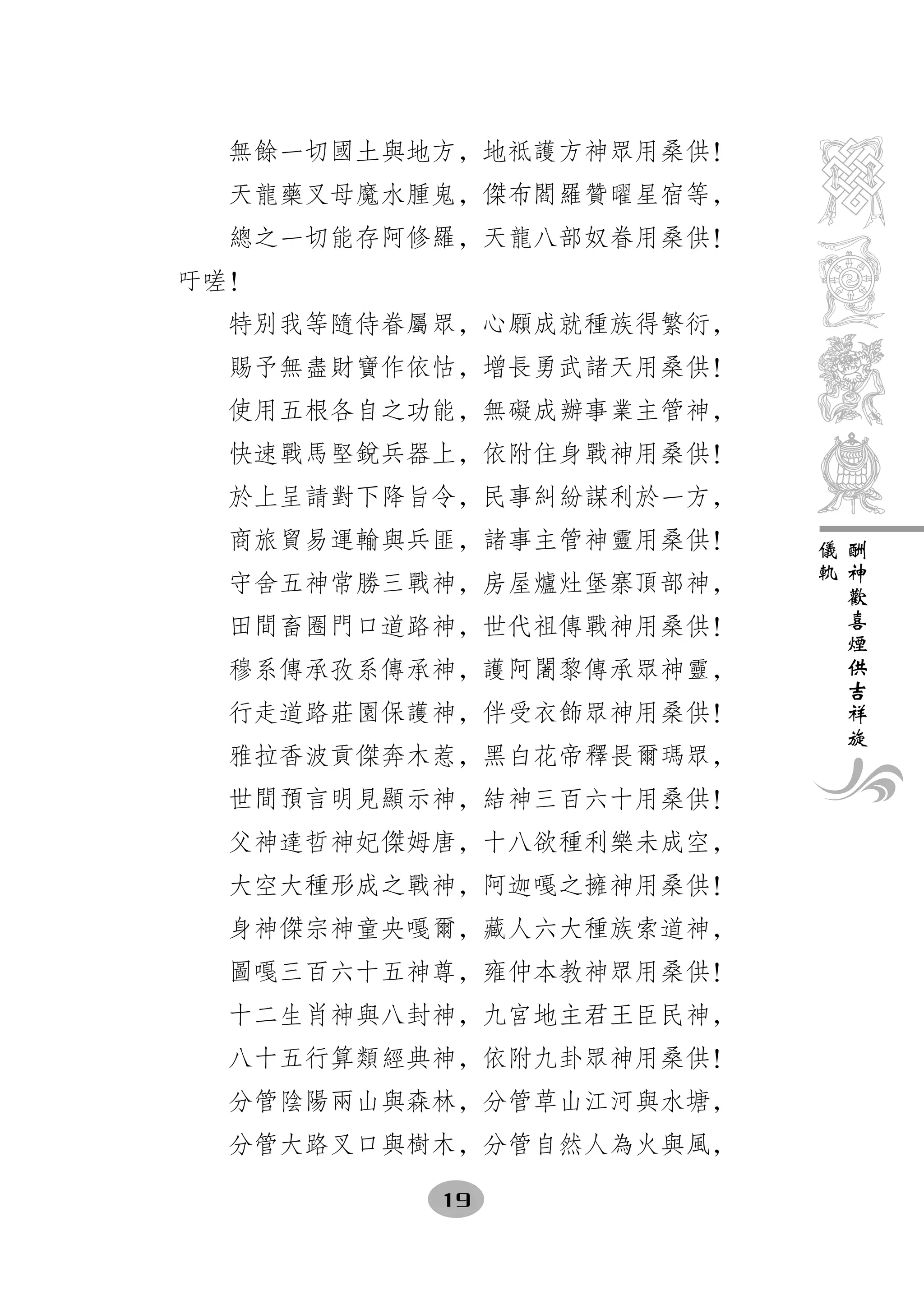 無餘一切國土與地方，地祗護方神眾用桑供！
  天龍藥叉母魔水腫鬼，傑布閻羅贊曜星宿等，
  總之一切能存阿修羅，天龍八部奴眷用桑供！
吁嗟！
  特別我等隨侍眷屬眾，心願成就種族得繁衍，
  賜予無盡財寶作依怙，增長勇武諸天用桑供！
  使用五根各自之功能，無礙成辦事業主管神，
  快速戰馬堅銳兵器上，依附住身戰神用桑供！
  於上呈請對下降旨令，民事糾紛謀利於一方，
  商旅貿易運輸與兵匪，諸事主管神靈用桑供！   儀   酬
                         軌   神
  守舍五神常勝三戰神，房屋爐灶堡寨頂部神，       歡
                             喜
  田間畜圈門口道路神，世代祖傳戰神用桑供！       煙
                             供
  穆系傳承孜系傳承神，護阿闍黎傳承眾神靈，       吉
                             祥
  行走道路莊園保護神，伴受衣飾眾神用桑供！       旋
  雅拉香波貢傑奔木惹，黑白花帝釋畏爾瑪眾，
  世間預言明見顯示神，結神三百六十用桑供！
  父神達哲神妃傑姆唐，十八欲種利樂未成空，
  大空大種形成之戰神，阿迦嘎之擁神用桑供！
  身神傑宗神童央嘎爾，藏人六大種族索道神，
  圖嘎三百六十五神尊，雍仲本教神眾用桑供！
  十二生肖神與八封神，九宮地主君王臣民神，
  八十五行算類經典神，依附九卦眾神用桑供！
  分管陰陽兩山與森林，分管草山江河與水塘，
  分管大路叉口與樹木，分管自然人為火與風，

          19
 