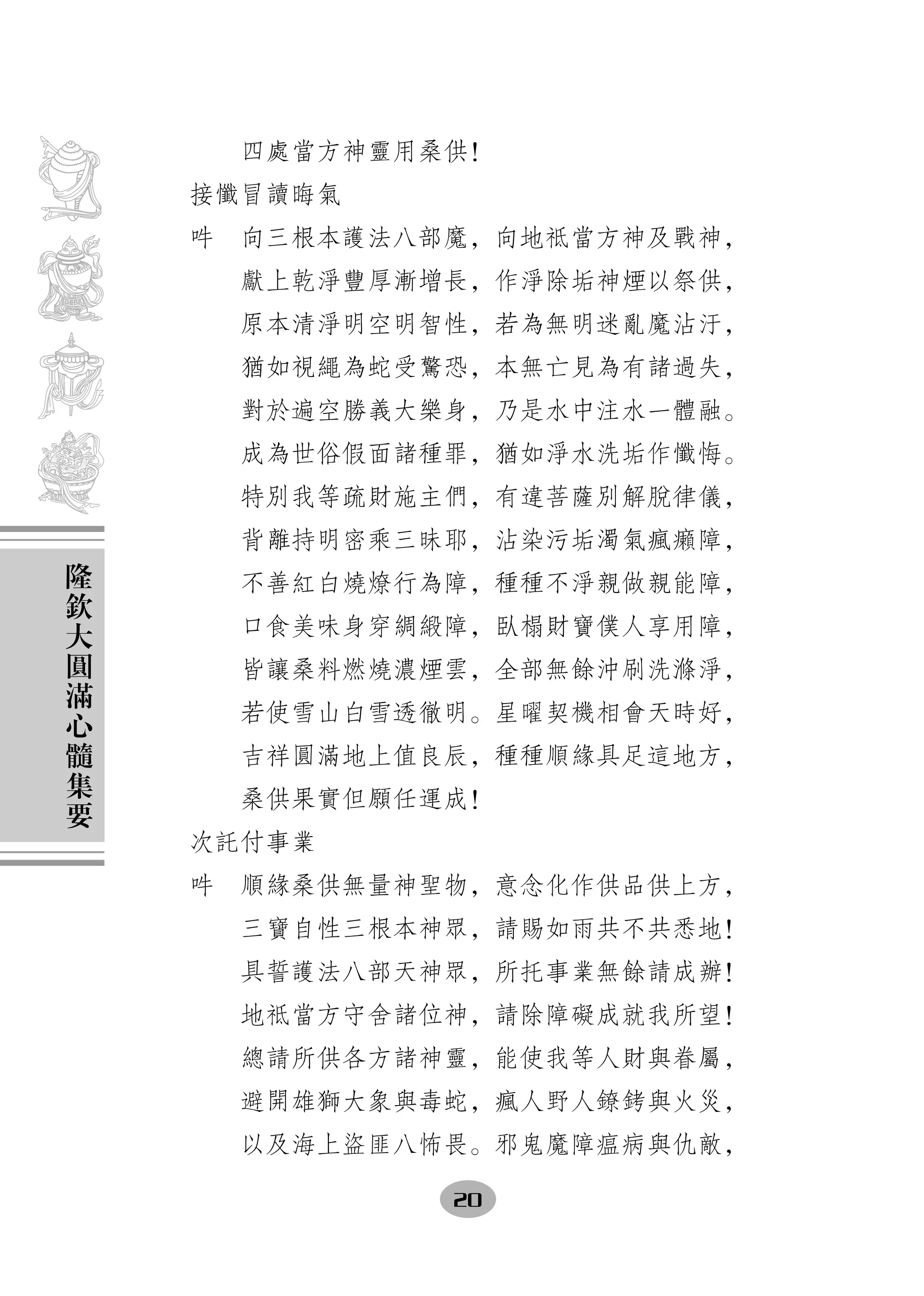 四處當方神靈用桑供！
    接懺冒讀晦氣
    吽　向三根本護法八部魔，向地祗當方神及戰神，
      獻上乾淨豐厚漸增長，作淨除垢神煙以祭供，
      原本清淨明空明智性，若為無明迷亂魔沾汙，
      猶如視繩為蛇受驚恐，本無亡見為有諸過失，
      對於遍空勝義大樂身，乃是水中注水一體融。
      成為世俗假面諸種罪，猶如淨水洗垢作懺悔。
      特別我等疏財施主們，有違菩薩別解脫律儀，
      背離持明密乘三昧耶，沾染污垢濁氣瘋癩障，
隆
欽     不善紅白燒燎行為障，種種不淨親做親能障，
大     口食美味身穿綢緞障，臥榻財寶僕人享用障，
圓
滿     皆讓桑料燃燒濃煙雲，全部無餘沖刷洗滌淨，
心     若使雪山白雪透徹明。星曜契機相會天時好，
髓
集     吉祥圓滿地上值良辰，種種順緣具足這地方，
要     桑供果實但願任運成！
    次託付事業
    吽　順緣桑供無量神聖物，意念化作供品供上方，
      三寶自性三根本神眾，請賜如雨共不共悉地！
      具誓護法八部天神眾，所托事業無餘請成辦！
      地祗當方守舍諸位神，請除障礙成就我所望！
      總請所供各方諸神靈，能使我等人財與眷屬，
      避開雄獅大象與毒蛇，瘋人野人鐐銬與火災，
      以及海上盜匪八怖畏。邪鬼魔障瘟病與仇敵，

              20
 