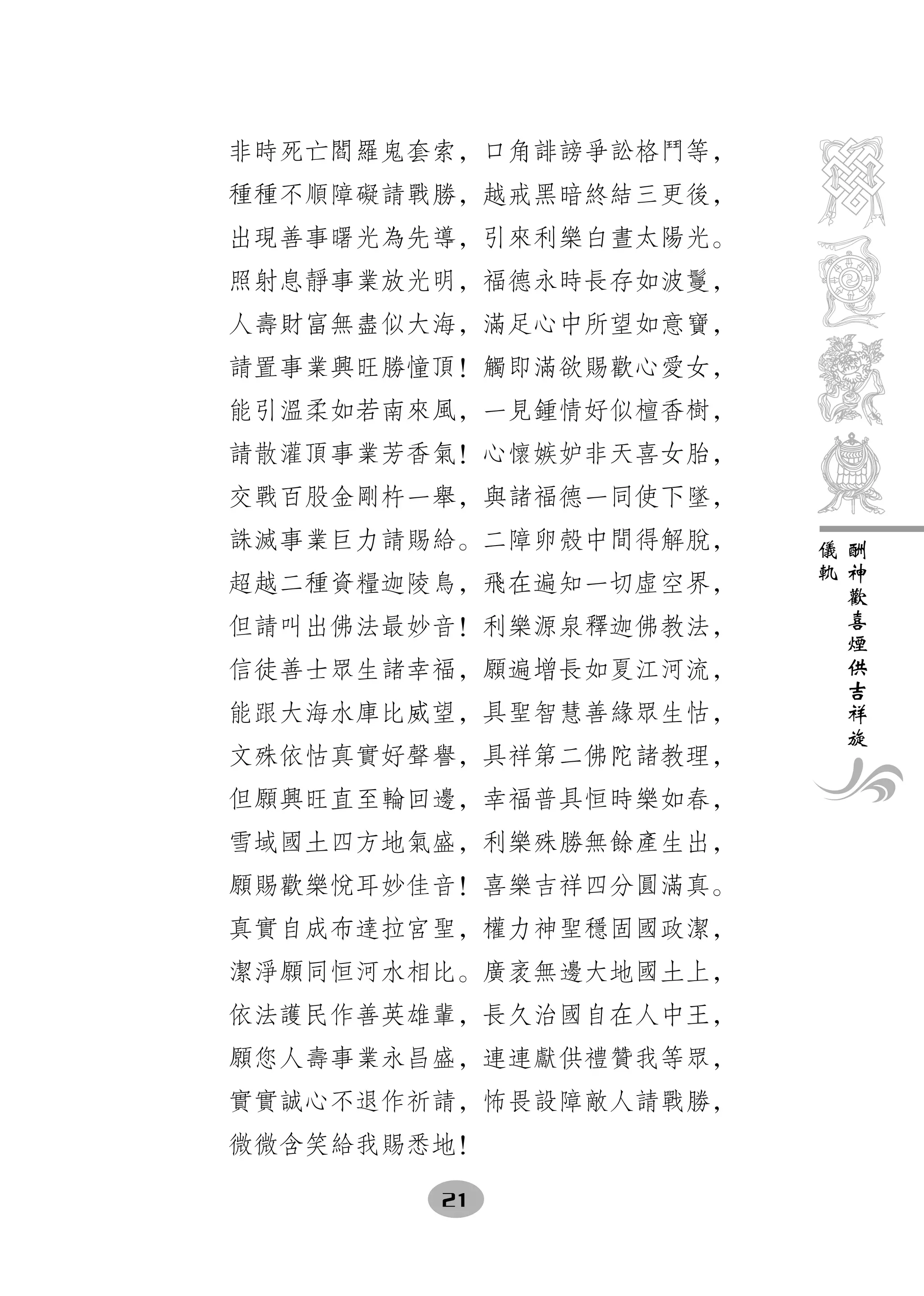 非時死亡閻羅鬼套索，口角誹謗爭訟格鬥等，
種種不順障礙請戰勝，越戒黑暗終結三更後，
出現善事曙光為先導，引來利樂白晝太陽光。
照射息靜事業放光明，福德永時長存如波鬘，
人壽財富無盡似大海，滿足心中所望如意寶，
請置事業興旺勝憧頂！觸即滿欲賜歡心愛女，
能引溫柔如若南來風，一見鍾情好似檀香樹，
請散灌頂事業芳香氣！心懷嫉妒非天喜女胎，
交戰百股金剛杵一舉，與諸福德一同使下墜，
誅滅事業巨力請賜給。二障卵殼中間得解脫，   儀   酬
                       軌   神
超越二種資糧迦陵鳥，飛在遍知一切虛空界，       歡
                           喜
但請叫出佛法最妙音！利樂源泉釋迦佛教法，       煙
                           供
信徒善士眾生諸幸福，願遍增長如夏江河流，       吉
                           祥
能跟大海水庫比威望，具聖智慧善緣眾生怙，       旋
文殊依怙真實好聲譽，具祥第二佛陀諸教理，
但願興旺直至輪回邊，幸福普具恒時樂如春，
雪域國土四方地氣盛，利樂殊勝無餘產生出，
願賜歡樂悅耳妙佳音！喜樂吉祥四分圓滿真。
真實自成布達拉宮聖，權力神聖穩固國政潔，
潔淨願同恒河水相比。廣袤無邊大地國土上，
依法護民作善英雄輩，長久治國自在人中王，
願您人壽事業永昌盛，連連獻供禮贊我等眾，
實實誠心不退作祈請，怖畏設障敵人請戰勝，
微微含笑給我賜悉地！

        21
 