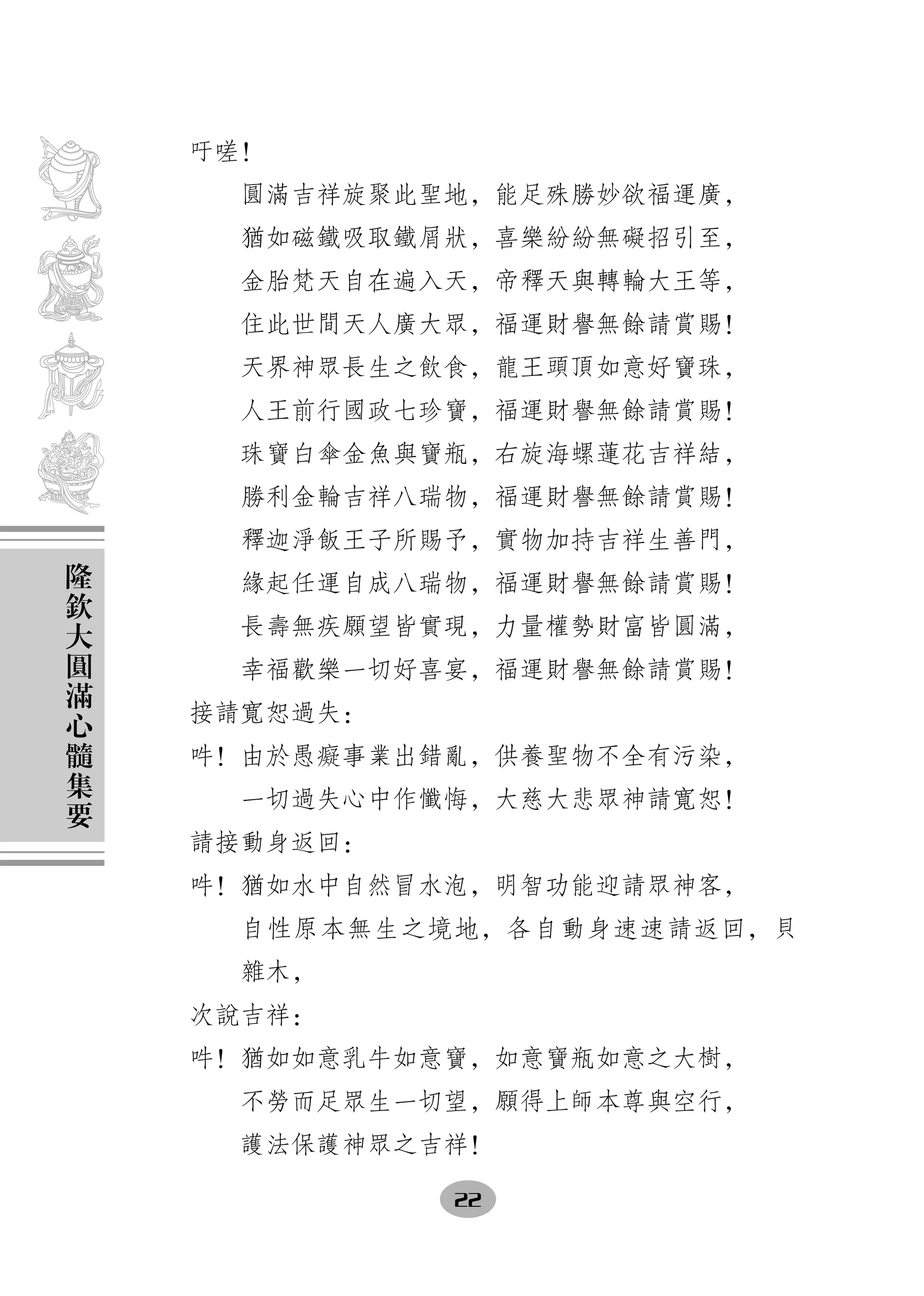 吁嗟！
      圓滿吉祥旋聚此聖地，能足殊勝妙欲福運廣，
      猶如磁鐵吸取鐵屑狀，喜樂紛紛無礙招引至，
      金胎梵天自在遍入天，帝釋天與轉輪大王等，
      住此世間天人廣大眾，福運財譽無餘請賞賜！
      天界神眾長生之飲食，龍王頭頂如意好寶珠，
      人王前行國政七珍寶，福運財譽無餘請賞賜！
      珠寶白傘金魚與寶瓶，右旋海螺蓮花吉祥結，
      勝利金輪吉祥八瑞物，福運財譽無餘請賞賜！
      釋迦淨飯王子所賜予，實物加持吉祥生善門，
隆
欽     緣起任運自成八瑞物，福運財譽無餘請賞賜！
大     長壽無疾願望皆實現，力量權勢財富皆圓滿，
圓
滿     幸福歡樂一切好喜宴，福運財譽無餘請賞賜！
心   接請寬恕過失：
髓
集   吽！由於愚癡事業出錯亂，供養聖物不全有污染，
要     一切過失心中作懺悔，大慈大悲眾神請寬恕！
    請接動身返回：
    吽！猶如水中自然冒水泡，明智功能迎請眾神客，
      自性原本無生之境地，各自動身速速請返回，貝
      雜木，
    次說吉祥：
    吽！猶如如意乳牛如意寶，如意寶瓶如意之大樹，
      不勞而足眾生一切望，願得上師本尊與空行，
      護法保護神眾之吉祥！

              22
 