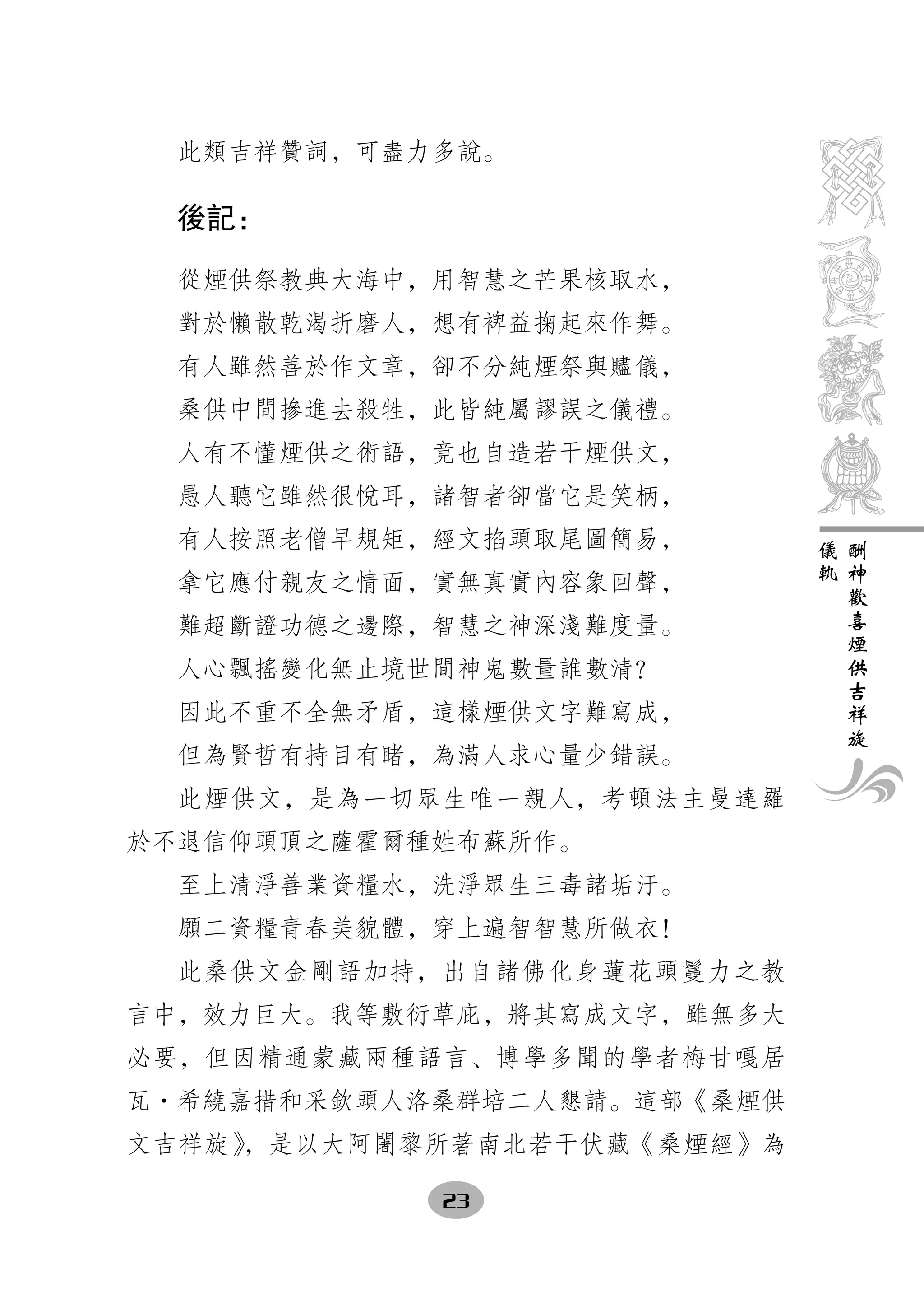 此類吉祥贊詞，可盡力多說。

  後記：

  從煙供祭教典大海中，用智慧之芒果核取水，
  對於懶散乾渴折磨人，想有裨益掬起來作舞。
  有人雖然善於作文章，卻不分純煙祭與贐儀，
  桑供中間摻進去殺牲，此皆純屬謬誤之儀禮。
  人有不懂煙供之術語，竟也自造若干煙供文，
  愚人聽它雖然很悅耳，諸智者卻當它是笑柄，
  有人按照老僧早規矩，經文掐頭取尾圖簡易，       儀   酬
                             軌   神
  拿它應付親友之情面，實無真實內容象回聲，           歡
                                 喜
  難超斷證功德之邊際，智慧之神深淺難度量。           煙
                                 供
  人心飄搖變化無止境世間神鬼數量誰數清？            吉
                                 祥
  因此不重不全無矛盾，這樣煙供文字難寫成，           旋
  但為賢哲有持目有睹，為滿人求心量少錯誤。
  此煙供文，是為一切眾生唯一親人，考頓法主曼達羅
於不退信仰頭頂之薩霍爾種姓布蘇所作。
  至上清淨善業資糧水，洗淨眾生三毒諸垢汙。
  願二資糧青春美貌體，穿上遍智智慧所做衣！
  此桑供文金剛語加持，出自諸佛化身蓮花頭鬘力之教
言中，效力巨大。我等敷衍草庇，將其寫成文字，雖無多大
必要，但因精通蒙藏兩種語言、博學多聞的學者梅甘嘎居
瓦·希繞嘉措和采欽頭人洛桑群培二人懇請。這部《桑煙供
文吉祥旋》，是以大阿闍黎所著南北若干伏藏《桑煙經》為

            23
 