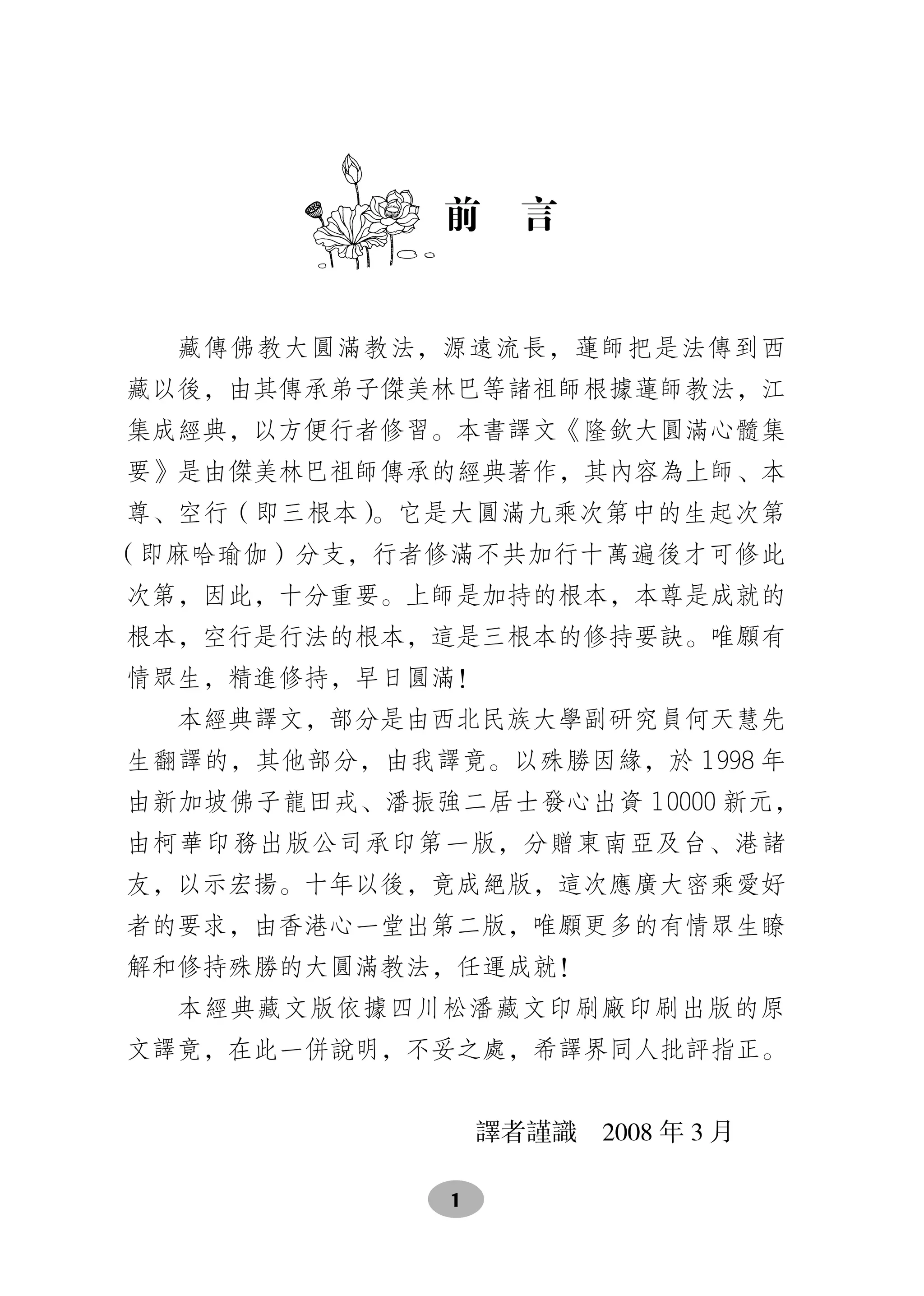 前　言


  藏傳佛教大圓滿教法，源遠流長，蓮師把是法傳到西
藏以後，由其傳承弟子傑美林巴等諸祖師根據蓮師教法，江
集成經典，以方便行者修習。本書譯文《隆欽大圓滿心髓集
要》是由傑美林巴祖師傳承的經典著作，其內容為上師、本
尊、空行（即三根本）。它是大圓滿九乘次第中的生起次第
（即麻哈瑜伽）分支，行者修滿不共加行十萬遍後才可修此
次第，因此，十分重要。上師是加持的根本，本尊是成就的
根本，空行是行法的根本，這是三根本的修持要訣。唯願有
情眾生，精進修持，早日圓滿！
  本經典譯文，部分是由西北民族大學副研究員何天慧先
生翻譯的，其他部分，由我譯竟。以殊勝因緣，於 1998 年
由新加坡佛子龍田戎、潘振強二居士發心出資 10000 新元，
由柯華印務出版公司承印第一版，分贈東南亞及台、港諸
友，以示宏揚。十年以後，竟成絕版，這次應廣大密乘愛好
者的要求，由香港心一堂出第二版，唯願更多的有情眾生瞭
解和修持殊勝的大圓滿教法，任運成就！
  本經典藏文版依據四川松潘藏文印刷廠印刷出版的原
文譯竟，在此一併說明，不妥之處，希譯界同人批評指正。


                  譯者謹識　2008 年 3 月　　

              1
 