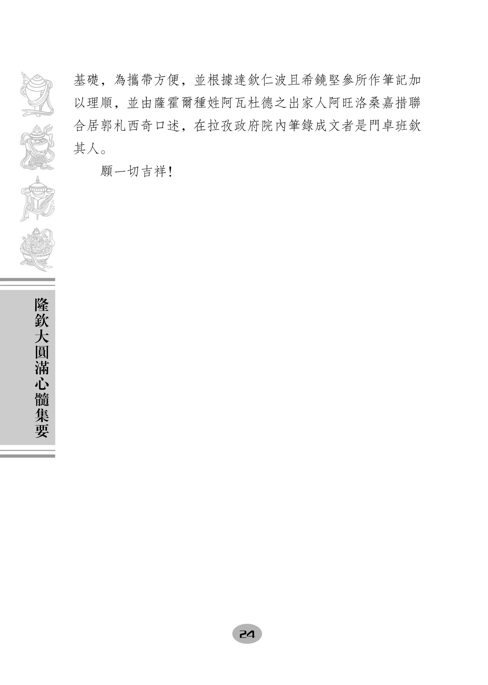基礎，為攜帶方便，並根據達欽仁波且希鐃堅參所作筆記加
    以理順，並由薩霍爾種姓阿瓦杜德之出家人阿旺洛桑嘉措聯
    合居郭札西奇口述，在拉孜政府院內筆錄成文者是門卓班欽
    其人。
      願一切吉祥！




隆
欽
大
圓
滿
心
髓
集
要




                24
 