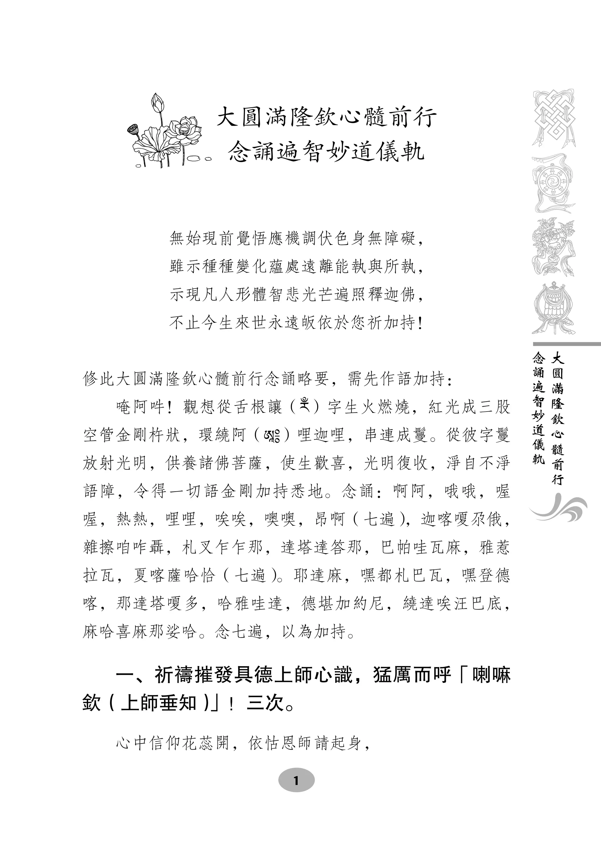 大圓滿隆欽心髓前行
         念誦遍智妙道儀軌


     無始現前覺悟應機調伏色身無障礙，
     雖示種種變化蘊處遠離能執與所執，
     示現凡人形體智悲光芒遍照釋迦佛，
     不止今生來世永遠皈依於您祈加持！
                               念   大
                               誦   圓
修此大圓滿隆欽心髓前行念誦略要，需先作語加持：        遍   滿
                               智   隆
  唵阿吽！觀想從舌根讓（རྃ）字生火燃燒，紅光成三股    妙   欽
                               道   心
空管金剛杵狀，環繞阿（ཨཱ༔）哩迦哩，串連成鬘。從彼字鬘   儀   髓
                               軌   前
放射光明，供養諸佛菩薩，使生歡喜，光明復收，淨自不淨         行
語障，令得一切語金剛加持悉地。念誦：啊阿，哦哦，喔
喔，熱熱，哩哩，唉唉，噢噢，昂啊（七遍），迦喀嗄尕俄，
雜擦咱咋聶，札叉乍乍那，達塔達答那，巴帕哇瓦麻，雅惹
拉瓦，夏喀薩哈恰（七遍）。耶達麻，嘿都札巴瓦，嘿登德
喀，那達塔嗄多，哈雅哇達，德堪加約尼，繞達唉汪巴底，
麻哈喜麻那娑哈。念七遍，以為加持。

  一、祈禱摧發具德上師心識，猛厲而呼「喇嘛
欽（上師垂知）」！三次。

  心中信仰花蕊開，依怙恩師請起身，

             1
 