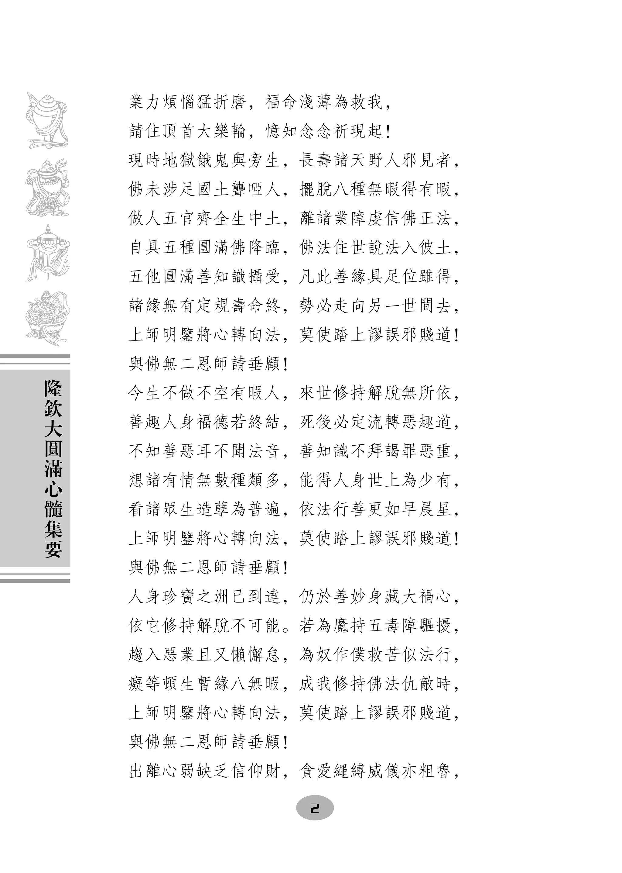 業力煩惱猛折磨，福命淺薄為救我，
    請住頂首大樂輪，憶知念念祈現起！
    現時地獄餓鬼與旁生，長壽諸天野人邪見者，
    佛未涉足國土聾啞人，擺脫八種無暇得有暇，
    做人五官齊全生中土，離諸業障虔信佛正法，
    自具五種圓滿佛降臨，佛法住世說法入彼土，
    五他圓滿善知識攝受，凡此善緣具足位雖得，
    諸緣無有定規壽命終，勢必走向另一世間去，
    上師明鑒將心轉向法，莫使踏上謬誤邪賤道！
    與佛無二恩師請垂顧！
隆
欽   今生不做不空有暇人，來世修持解脫無所依，
大   善趣人身福德若終結，死後必定流轉惡趣道，
圓
滿   不知善惡耳不聞法音，善知識不拜謁罪惡重，
心   想諸有情無數種類多，能得人身世上為少有，
髓
集   看諸眾生造孽為普遍，依法行善更如早晨星，
要   上師明鑒將心轉向法，莫使踏上謬誤邪賤道！
    與佛無二恩師請垂顧！
    人身珍寶之洲已到達，仍於善妙身藏大禍心，
    依它修持解脫不可能。若為魔持五毒障驅擾，
    趨入惡業且又懶懈怠，為奴作僕救苦似法行，
    癡等頓生暫緣八無暇，成我修持佛法仇敵時，
    上師明鑒將心轉向法，莫使踏上謬誤邪賤道，
    與佛無二恩師請垂顧！
    出離心弱缺乏信仰財，貪愛繩縛威儀亦粗魯，

                 2
 