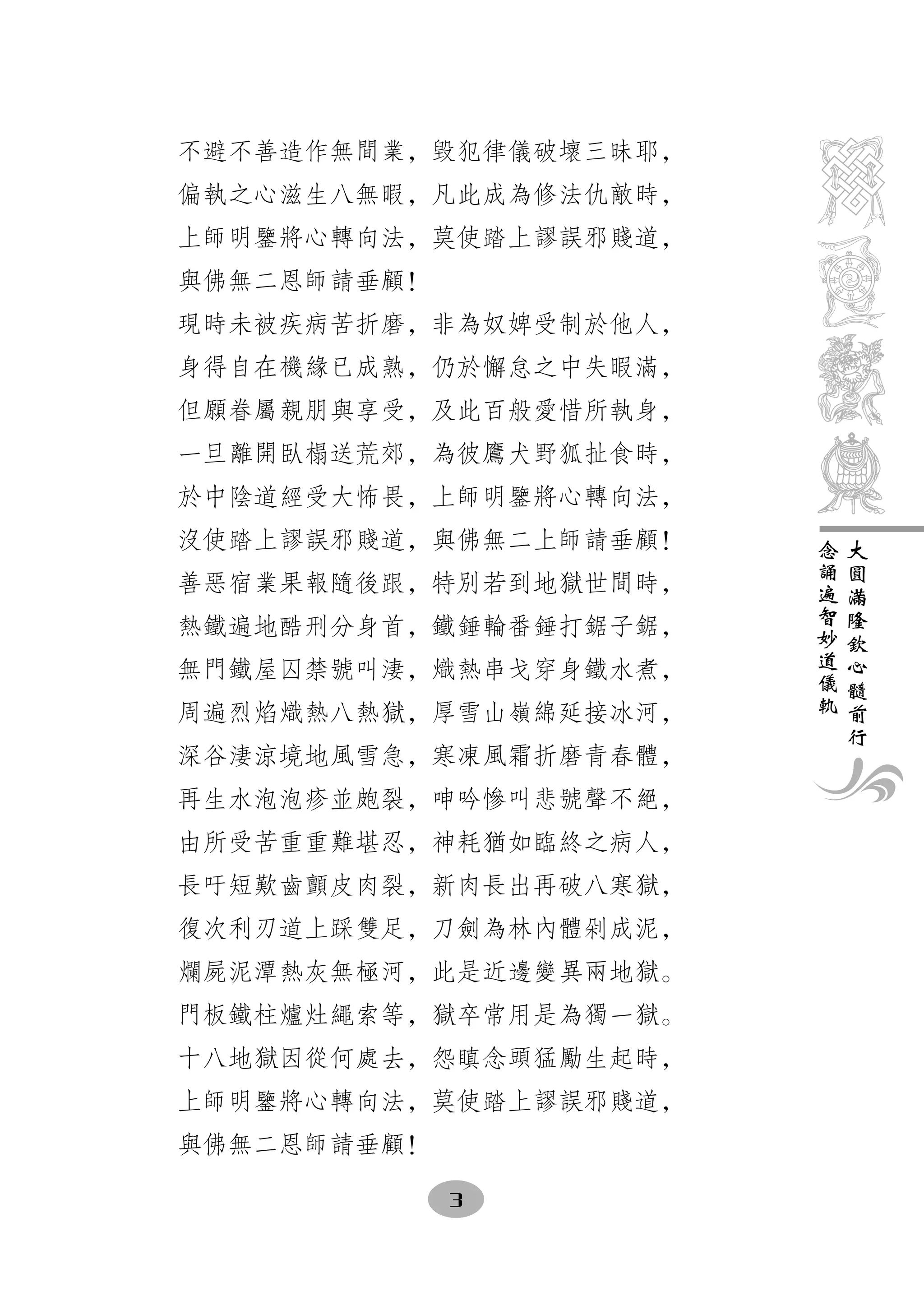 不避不善造作無間業，毀犯律儀破壞三昧耶，
偏執之心滋生八無暇，凡此成為修法仇敵時，
上師明鑒將心轉向法，莫使踏上謬誤邪賤道，
與佛無二恩師請垂顧！
現時未被疾病苦折磨，非為奴婢受制於他人，
身得自在機緣已成熟，仍於懈怠之中失暇滿，
但願眷屬親朋與享受，及此百般愛惜所執身，
一旦離開臥榻送荒郊，為彼鷹犬野狐扯食時，
於中陰道經受大怖畏，上師明鑒將心轉向法，
沒使踏上謬誤邪賤道，與佛無二上師請垂顧！   念   大
                       誦   圓
善惡宿業果報隨後跟，特別若到地獄世間時，   遍   滿
                       智   隆
熱鐵遍地酷刑分身首，鐵錘輪番錘打鋸子鋸，   妙   欽
                       道   心
無門鐵屋囚禁號叫淒，熾熱串戈穿身鐵水煮，   儀   髓
                       軌   前
周遍烈焰熾熱八熱獄，厚雪山嶺綿延接冰河，       行
深谷淒涼境地風雪急，寒凍風霜折磨青春體，
再生水泡泡疹並皰裂，呻吟慘叫悲號聲不絕，
由所受苦重重難堪忍，神耗猶如臨終之病人，
長吁短歎齒顫皮肉裂，新肉長出再破八寒獄，
復次利刃道上踩雙足，刀劍為林內體剁成泥，
爛屍泥潭熱灰無極河，此是近邊變異兩地獄。
門板鐵柱爐灶繩索等，獄卒常用是為獨一獄。
十八地獄因從何處去，怨瞋念頭猛勵生起時，
上師明鑒將心轉向法，莫使踏上謬誤邪賤道，
與佛無二恩師請垂顧！

             3
 