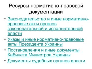 Ресурсы нормативно-правовой
         документации
• Законодательство и иные нормативно-
  правовые акты органов
  законодательной и исполнительной
  власти
• Указы и иные нормативно-правовые
  акты Президента Украины
• Постановления и иные документы
  Кабинета Министров Украины
• Документы судебных органов власти
 