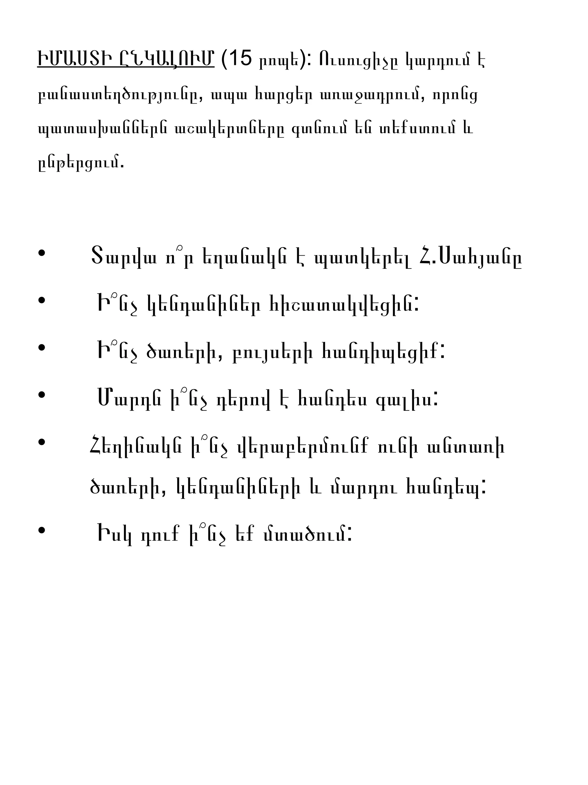 ԻՄԱՍՏԻ ԸՆԿԱԼՈՒՄ (15 րոպե): Ուսուցիչը կարդում է
բանաստեղծությունը, ապա հարցեր առաջադրում, որոնց
պատասխաններն աշակերտները գտնում են տեքստում և
ընթերցում.



•    Տարվա ո՞ր եղանակն է պատկերել Հ.Սահյանը
•     Ի՞նչ կենդանիներ հիշատակվեցին:
•     Ի՞նչ ծառերի, բույսերի հանդիպեցիք:
•     Մարդն ի՞նչ դերով է հանդես գալիս:
•    Հեղինակն ի՞նչ վերաբերմունք ունի անտառի
     ծառերի, կենդանիների և մարդու հանդեպ:
•     Իսկ դուք ի՞նչ եք մտածում:
 