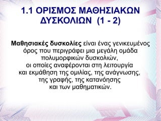1.1 ΟΡΙΣΜΟΣ ΜΑΘΗΣΙΑΚΩΝ
        ΔΥΣΚΟΛΙΩΝ (1 - 2)

Μαθησιακές δυσκολίες είναι ένας γενικευμένος
   όρος που περιγράφει μια μεγάλη ομάδα
          πολυμορφικών δυσκολιών,
    οι οποίες αναφέρονται στη λειτουργία
  και εκμάθηση της ομιλίας, της ανάγνωσης,
         της γραφής, της κατανόησης
             και των μαθηματικών.
 