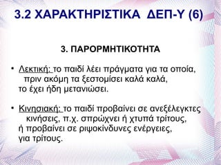 3.2 ΧΑΡΑΚΤΗΡΙΣΤΙΚΑ ΔΕΠ-Υ (6)

              3. ΠΑΡΟΡΜΗΤΙΚΟΤΗΤΑ

    Λεκτική: το παιδί λέει πράγματα για τα οποία,
     πριν ακόμη τα ξεστομίσει καλά καλά,
    το έχει ήδη μετανιώσει.

    Κινησιακή: το παιδί προβαίνει σε ανεξέλεγκτες
      κινήσεις, π.χ. σπρώχνει ή χτυπά τρίτους,
    ή προβαίνει σε ριψοκίνδυνες ενέργειες,
    για τρίτους.
 