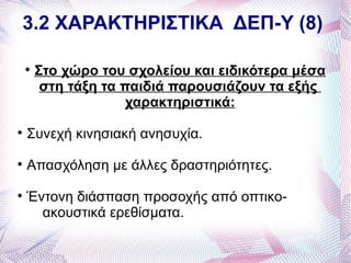 3.2 ΧΑΡΑΚΤΗΡΙΣΤΙΚΑ ΔΕΠ-Υ (8)

    
        Στο χώρο του σχολείου και ειδικότερα μέσα
         στη τάξη τα παιδιά παρουσιάζουν τα εξής
                      χαρακτηριστικά:

    Συνεχή κινησιακή ανησυχία.

    Απασχόληση με άλλες δραστηριότητες.

    Έντονη διάσπαση προσοχής από οπτικο-
      ακουστικά ερεθίσματα.
 