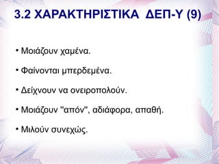 3.2 ΧΑΡΑΚΤΗΡΙΣΤΙΚΑ ΔΕΠ-Υ (9)


    Μοιάζουν χαμένα.

    Φαίνονται μπερδεμένα.

    Δείχνουν να ονειροπολούν.

    Μοιάζουν ''απόν'', αδιάφορα, απαθή.

    Μιλούν συνεχώς.
 