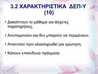 3.2 ΧΑΡΑΚΤΗΡΙΣΤΙΚΑ ΔΕΠ-Υ
                (10)

    Διακόπτουν το μάθημα για άσχετες
    παρατηρήσεις.

    Ανυπομονούν και δεν μπορούν να περιμένουν.

    Απαντούν πριν ολοκληρωθεί μια ερώτηση.

    Κάνουν επικίνδυνα πράγματα.
 