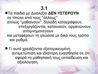 3.1
Τα παιδιά με Δυσλεξία ΔΕΝ ΥΣΤΕΡΟΥΝ
 σε τίποτα από τους ''άλλους''
 απλώς ''μαθαίνουν'', δηλαδή καταγράφουν,
        επεξεργάζονται, κατανοούν, οργανώνουν,
          απομνημονεύουν
 και μεταφέρουν τη γλώσσα με δικό τους τρόπο
  και ρυθμό.

 Γι αυτό χρειάζονται εξατομικευμένη
    αντιμετώπιση και ιδιαίτερη ευαισθησία σε ότι
      αφορά τη μαθησιακή τους εκπαίδευση και
       αξιολόγηση.
 