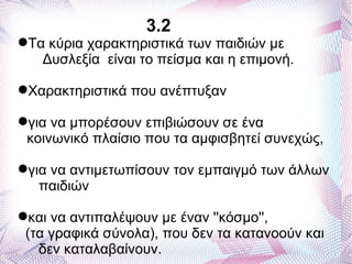 3.2
Τα κύρια χαρακτηριστικά των παιδιών με
   Δυσλεξία είναι το πείσμα και η επιμονή.

Χαρακτηριστικά που ανέπτυξαν

για να μπορέσουν επιβιώσουν σε ένα
 κοινωνικό πλαίσιο που τα αμφισβητεί συνεχώς,

για να αντιμετωπίσουν τον εμπαιγμό των άλλων
   παιδιών

και να αντιπαλέψουν με έναν ''κόσμο'',
 (τα γραφικά σύνολα), που δεν τα κατανοούν και
   δεν καταλαβαίνουν.
 