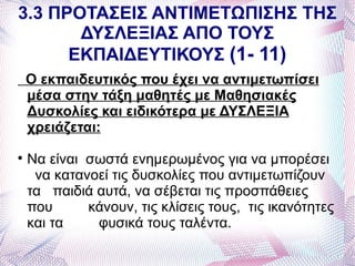 3.3 ΠΡΟΤΑΣΕΙΣ ΑΝΤΙΜΕΤΩΠΙΣΗΣ ΤΗΣ
       ΔΥΣΛΕΞΙΑΣ ΑΠΟ ΤΟΥΣ
      ΕΚΠΑΙΔΕΥΤΙΚΟΥΣ (1- 11)
    Ο εκπαιδευτικός που έχει να αντιμετωπίσει
    μέσα στην τάξη μαθητές με Μαθησιακές
    Δυσκολίες και ειδικότερα με ΔΥΣΛΕΞΙΑ
    χρειάζεται:

    Να είναι σωστά ενημερωμένος για να μπορέσει
     να κατανοεί τις δυσκολίες που αντιμετωπίζουν
    τα παιδιά αυτά, να σέβεται τις προσπάθειες
    που      κάνουν, τις κλίσεις τους, τις ικανότητες
    και τα    φυσικά τους ταλέντα.
 