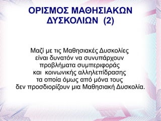 ΟΡΙΣΜΟΣ ΜΑΘΗΣΙΑΚΩΝ
       ΔΥΣΚΟΛΙΩΝ (2)


     Μαζί με τις Μαθησιακές Δυσκολίες
       είναι δυνατόν να συνυπάρχουν
         προβλήματα συμπεριφοράς
      και κοινωνικής αλληλεπίδρασης
       τα οποία όμως από μόνα τους
δεν προσδιορίζουν μια Μαθησιακή Δυσκολία.
 
